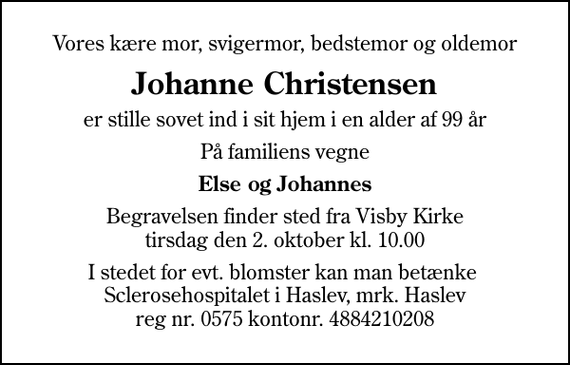 <p>Vores kære mor, svigermor, bedstemor og oldemor<br />Johanne Christensen<br />er stille sovet ind i sit hjem i en alder af 99 år<br />På familiens vegne<br />Else og Johannes<br />Begravelsen finder sted fra Visby Kirke tirsdag den 2. oktober kl. 10.00<br />I stedet for evt. blomster kan man betænke Sclerosehospitalet i Haslev, mrk. Haslev reg nr. 0575 kontonr. 4884210208<br />I stedet for evt. blomster kan man betænke<br />Scleroseforeningen reg.4440konto.4370210306mrk. Johanne<br />Christensen</p>