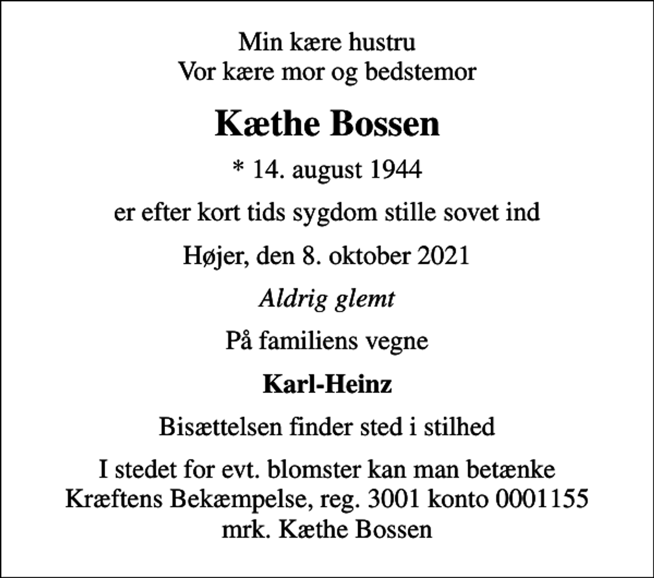 <p>Min kære hustru Vor kære mor og bedstemor<br />Kæthe Bossen<br />* 14. august 1944<br />er efter kort tids sygdom stille sovet ind<br />Højer, den 8. oktober 2021<br />Aldrig glemt<br />På familiens vegne<br />Karl-Heinz<br />Bisættelsen finder sted i stilhed<br />I stedet for evt. blomster kan man betænke<br />Kræftens Bekæmpelse reg.3001konto0001155mrk. Kæthe<br />Bossen</p>