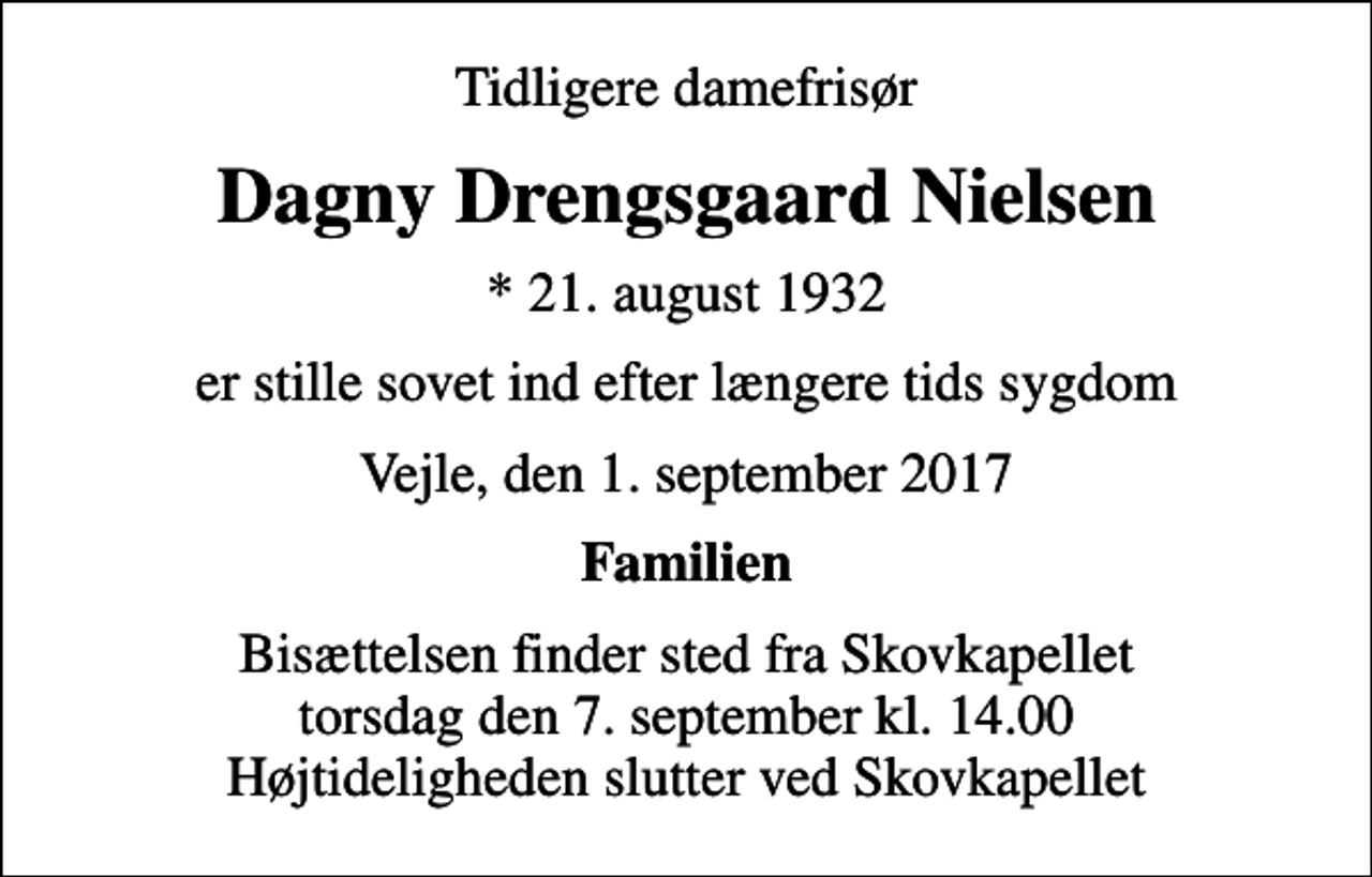 <p>Tidligere damefrisør<br />Dagny Drengsgaard Nielsen<br />* 21. august 1932<br />er stille sovet ind efter længere tids sygdom<br />Vejle, den 1. september 2017<br />Familien<br />Bisættelsen finder sted fra Skovkapellet torsdag den 7. september kl. 14.00 Højtideligheden slutter ved Skovkapellet</p>