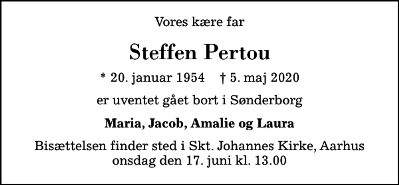 <p>Vores kære far<br />Steffen Pertou<br />* 20. januar 1954 ✝ 5. maj 2020<br />er uventet gået bort i Sønderborg<br />Maria, Jacob, Amalie og Laura<br />Bisættelsen finder sted i Skt. Johannes Kirke, Aarhus onsdag den 17. juni kl. 13.00</p>