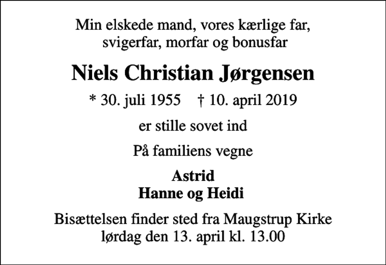 <p>Min elskede mand, vores kærlige far, svigerfar, morfar og bonusfar<br />Niels Christian Jørgensen<br />* 30. juli 1955 ✝ 10. april 2019<br />er stille sovet ind<br />På familiens vegne<br />Astrid Hanne og Heidi<br />Bisættelsen finder sted fra Maugstrup Kirke lørdag den 13. april kl. 13.00</p>