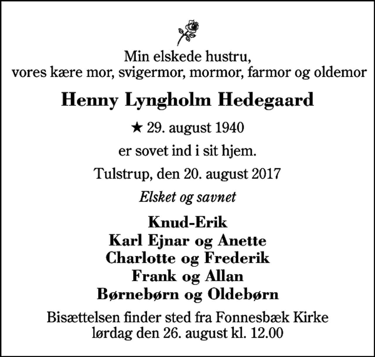 <p>Min elskede hustru, vores kære mor, svigermor, mormor, farmor og oldemor<br />Henny Lyngholm Hedegaard<br />* 29. august 1940<br />er sovet ind i sit hjem.<br />Tulstrup, den 20. august 2017<br />Elsket og savnet<br />Knud-Erik Karl Ejnar og Anette Charlotte og Frederik Frank og Allan Børnebørn og Oldebørn<br />Bisættelsen finder sted fra Fonnesbæk Kirke lørdag den 26. august kl. 12.00</p>