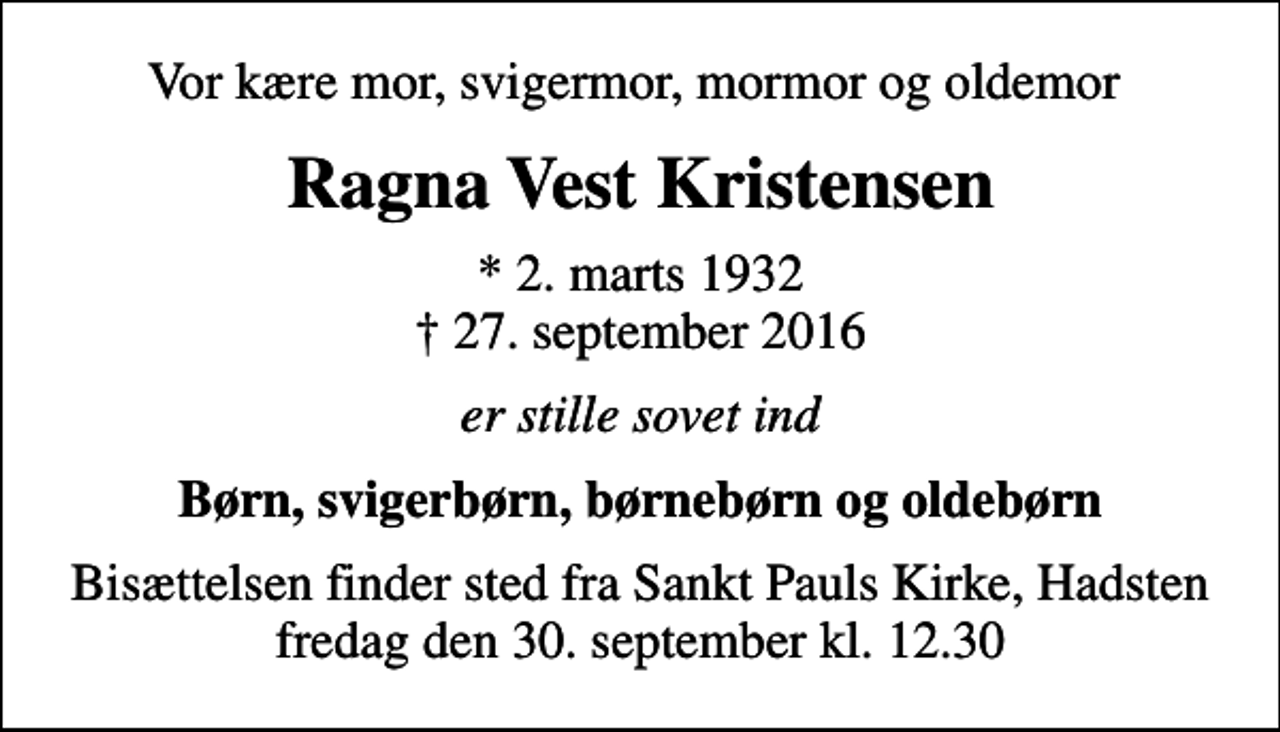 <p>Vor kære mor, svigermor, mormor og oldemor<br />Ragna Vest Kristensen<br />* 2. marts 1932<br />✝ 27. september 2016<br />er stille sovet ind<br />Børn, svigerbørn, børnebørn og oldebørn<br />Bisættelsen finder sted fra Sankt Pauls Kirke, Hadsten fredag den 30. september kl. 12.30</p>