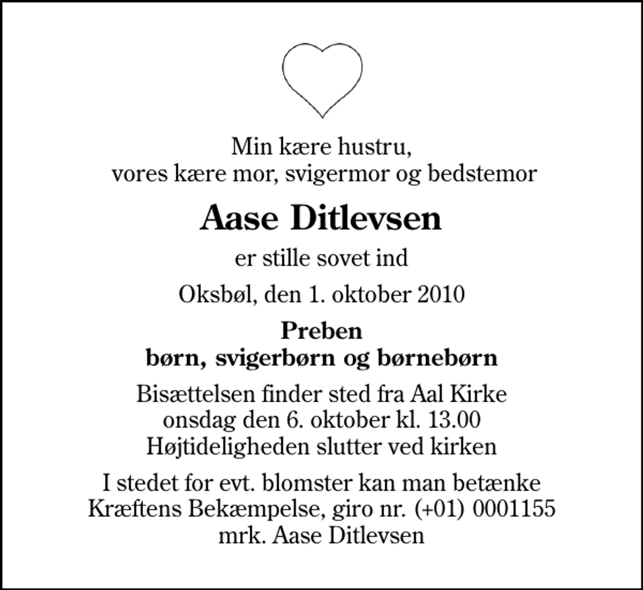 <p>Min kære hustru, vores kære mor, svigermor og bedstemor<br />Aase Ditlevsen<br />er stille sovet ind<br />Oksbøl, den 1. oktober 2010<br />Preben børn, svigerbørn og børnebørn<br />Bisættelsen finder sted fra Aal Kirke onsdag den 6. oktober kl. 13.00 Højtideligheden slutter ved kirken<br />I stedet for evt. blomster kan man betænke<br />Kræftens Bekæmpelse reg.4183konto0001155mrk. Aase<br />Ditlevsen</p>