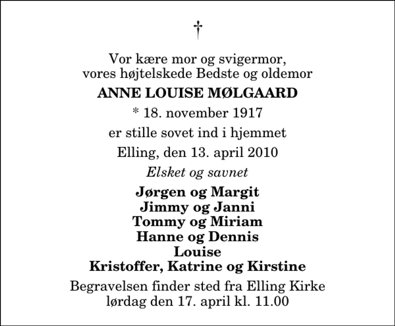 <p>Vor kære mor og svigermor, vores højtelskede Bedste og oldemor<br />Anne Louise Mølgaard<br />* 18. november 1917<br />er stille sovet ind i hjemmet<br />Elling, den 13. april 2010<br />Elsket og savnet<br />Jørgen og Margit Jimmy og Janni Tommy og Miriam Hanne og Dennis Louise Kristoffer, Katrine og Kirstine<br />Begravelsen finder sted fra Elling Kirke lørdag den 17. april kl. 11.00</p>