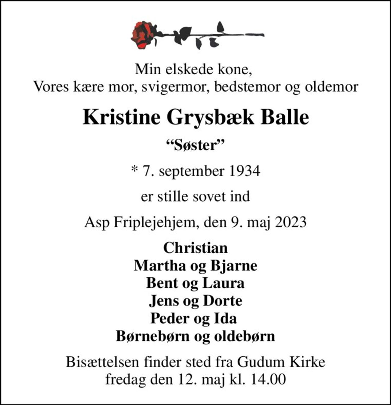 Min elskede kone,  Vores kære mor, svigermor, bedstemor og oldemor
Kristine Grysbæk Balle
Søster
* 7. september 1934
er stille sovet ind
Asp Friplejehjem, den 9. maj 2023
Christian Martha og Bjarne Bent og Laura Jens og Dorte Peder og Ida  Børnebørn og oldebørn
Bisættelsen finder sted fra Gudum Kirke  fredag den 12. maj kl. 14.00
