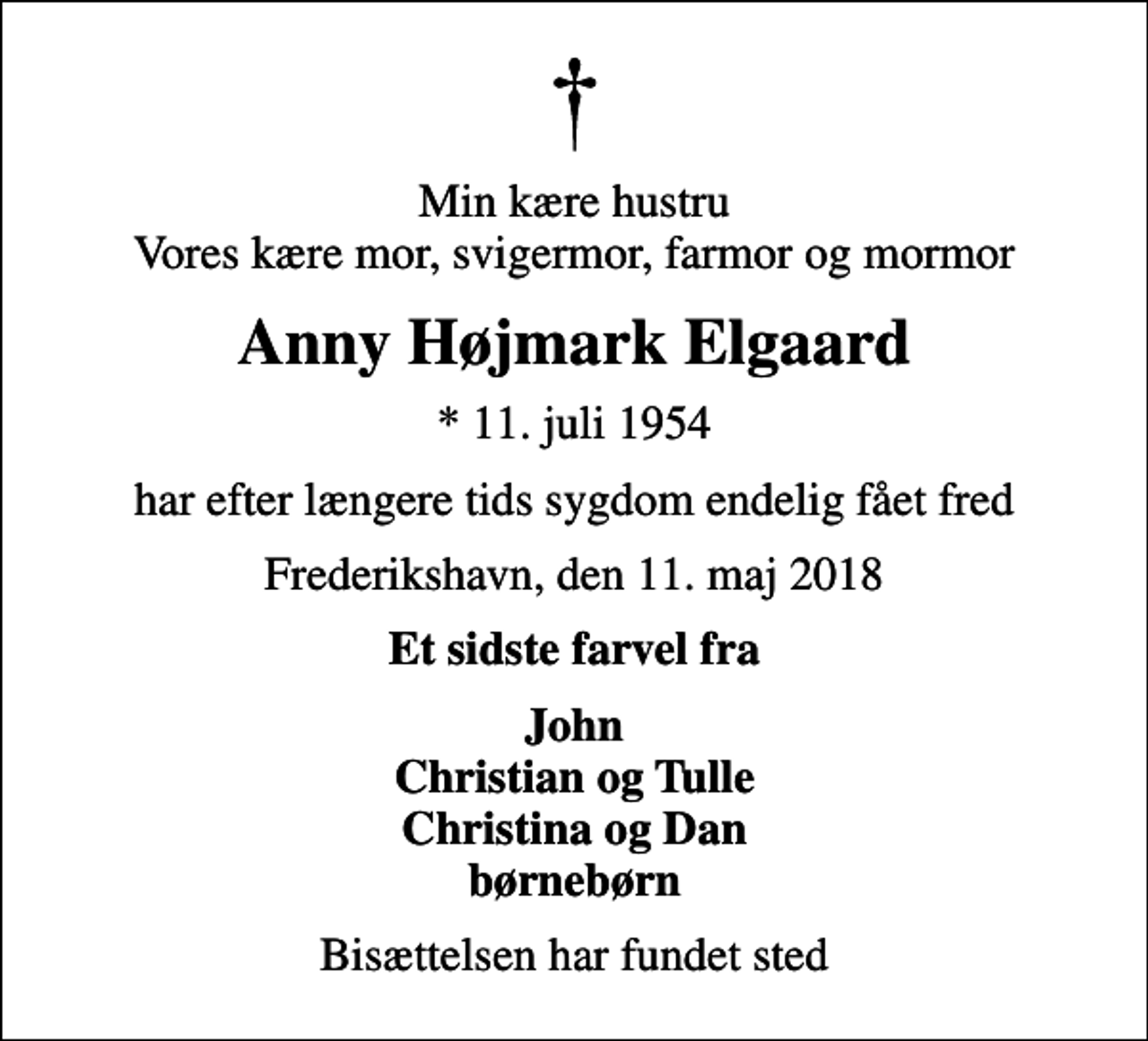 <p>Min kære hustru Vores kære mor, svigermor, farmor og mormor<br />Anny Højmark Elgaard<br />* 11. juli 1954<br />har efter længere tids sygdom endelig fået fred<br />Frederikshavn, den 11. maj 2018<br />Et sidste farvel fra<br />John Christian og Tulle Christina og Dan børnebørn<br />Bisættelsen har fundet sted</p>