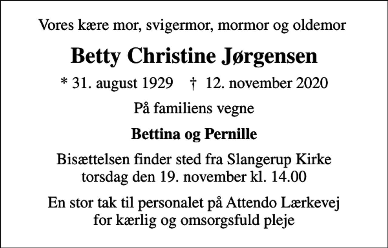 <p>Vores kære mor, svigermor, mormor og oldemor<br />Betty Christine Jørgensen<br />* 31. august 1929 ✝ 12. november 2020<br />På familiens vegne<br />Bettina og Pernille<br />Bisættelsen finder sted fra Slangerup Kirke torsdag den 19. november kl. 14.00<br />En stor tak til personalet på Attendo Lærkevej for kærlig og omsorgsfuld pleje</p>