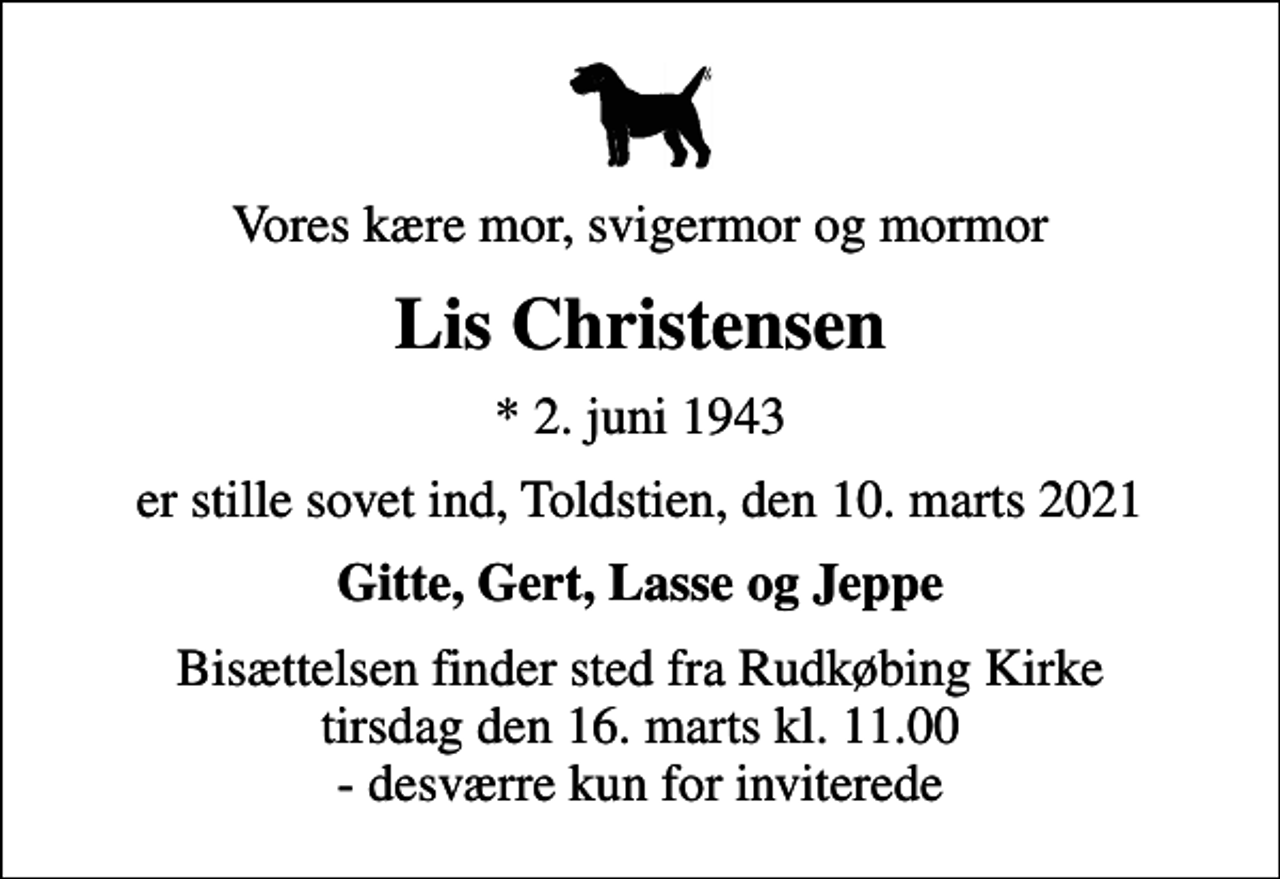 <p>Vores kære mor, svigermor og mormor<br />Lis Christensen<br />* 2. juni 1943<br />er stille sovet ind, Toldstien, den 10. marts 2021<br />Gitte, Gert, Lasse og Jeppe<br />Bisættelsen finder sted fra Rudkøbing Kirke tirsdag den 16. marts kl. 11.00 - desværre kun for inviterede</p>