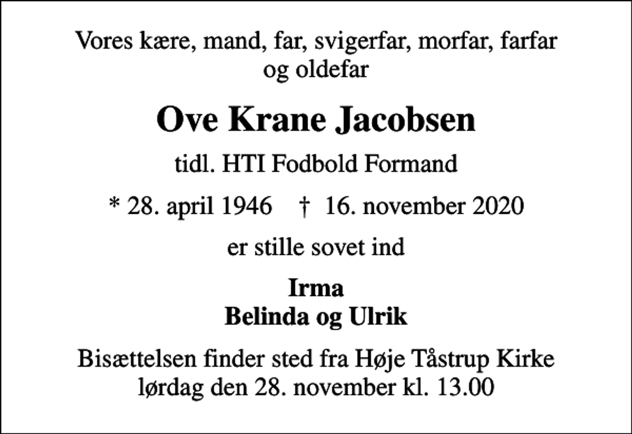 <p>Vores kære, mand, far, svigerfar, morfar, farfar og oldefar<br />Ove Krane Jacobsen<br />tidl. HTI Fodbold Formand<br />* 28. april 1946 ✝ 16. november 2020<br />er stille sovet ind<br />Irma Belinda og Ulrik<br />Bisættelsen finder sted fra Høje Tåstrup Kirke lørdag den 28. november kl. 13.00</p>