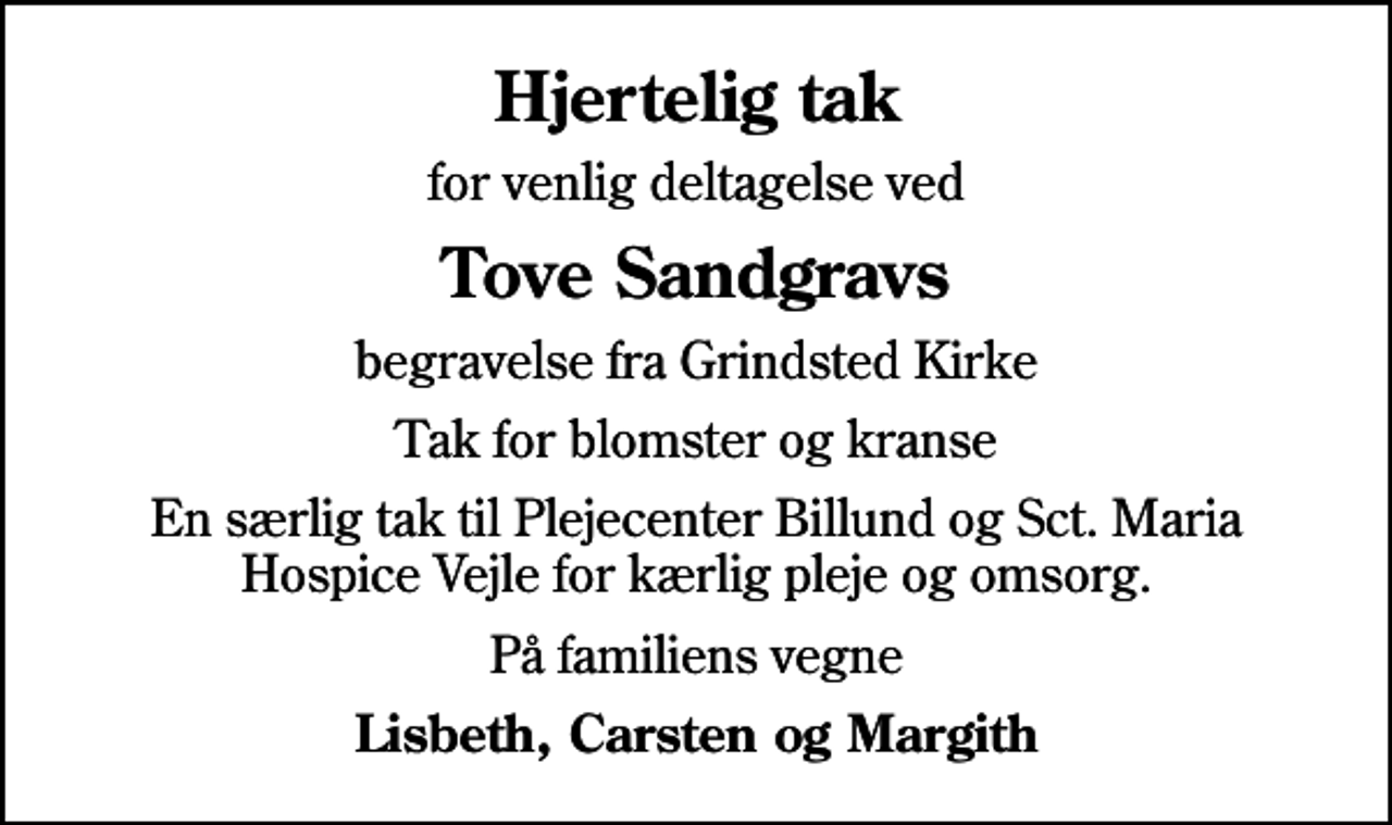 <p>Hjertelig tak<br />for venlig deltagelse ved<br />Tove Sandgravs<br />begravelse fra Grindsted Kirke<br />Tak for blomster og kranse<br />En særlig tak til Plejecenter Billund og Sct. Maria Hospice Vejle for kærlig pleje og omsorg.<br />På familiens vegne<br />Lisbeth, Carsten og Margith</p>
