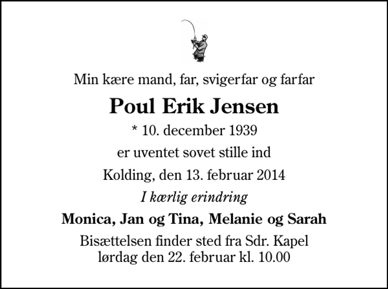 <p>Min kære mand, far, svigerfar og farfar<br />Poul Erik Jensen<br />* 10. december 1939<br />er uventet sovet stille ind<br />Kolding, den 13. februar 2014<br />I kærlig erindring<br />Monica, Jan og Tina, Melanie og Sarah<br />Bisættelsen finder sted fra Sdr. Kapel lørdag den 22. februar kl. 10.00</p>