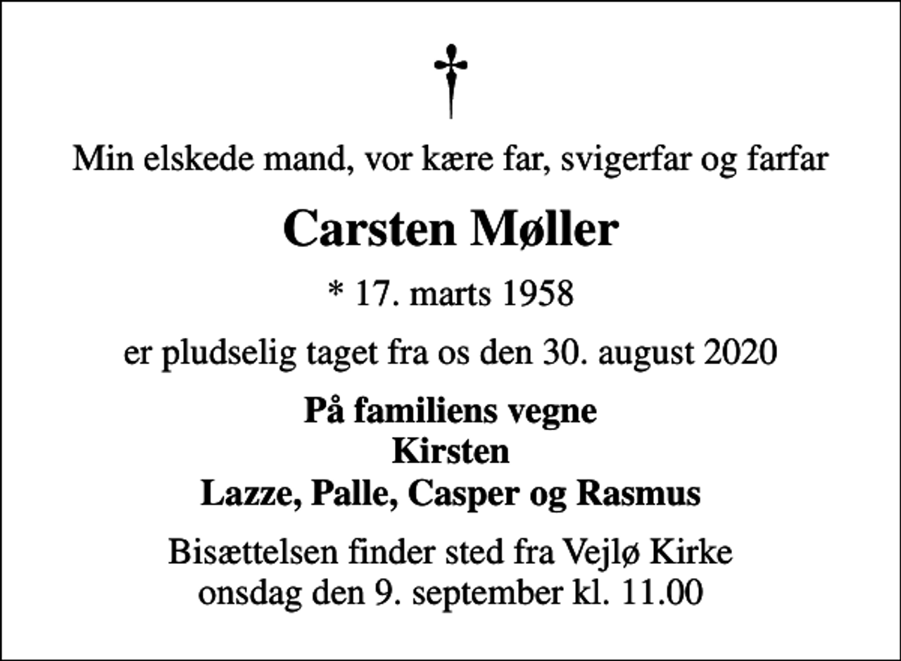 <p>Min elskede mand, vor kære far, svigerfar og farfar<br />Carsten Møller<br />* 17. marts 1958<br />er pludselig taget fra os den 30. august 2020<br />På familiens vegne Kirsten Lazze, Palle, Casper og Rasmus<br />Bisættelsen finder sted fra Vejlø Kirke onsdag den 9. september kl. 11.00</p>