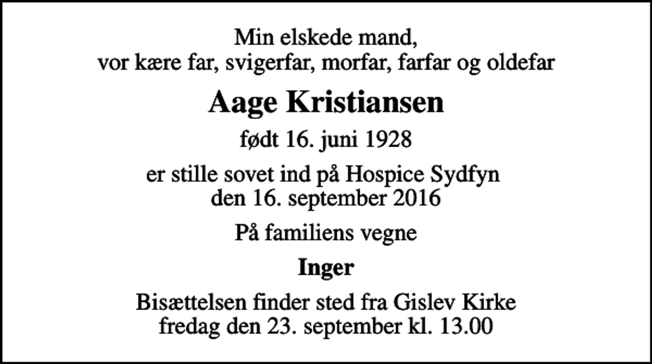 <p>Min elskede mand, vor kære far, svigerfar, morfar, farfar og oldefar<br />Aage Kristiansen<br />født 16. juni 1928<br />er stille sovet ind på Hospice Sydfyn den 16. september 2016<br />På familiens vegne<br />Inger<br />Bisættelsen finder sted fra Gislev Kirke fredag den 23. september kl. 13.00</p>