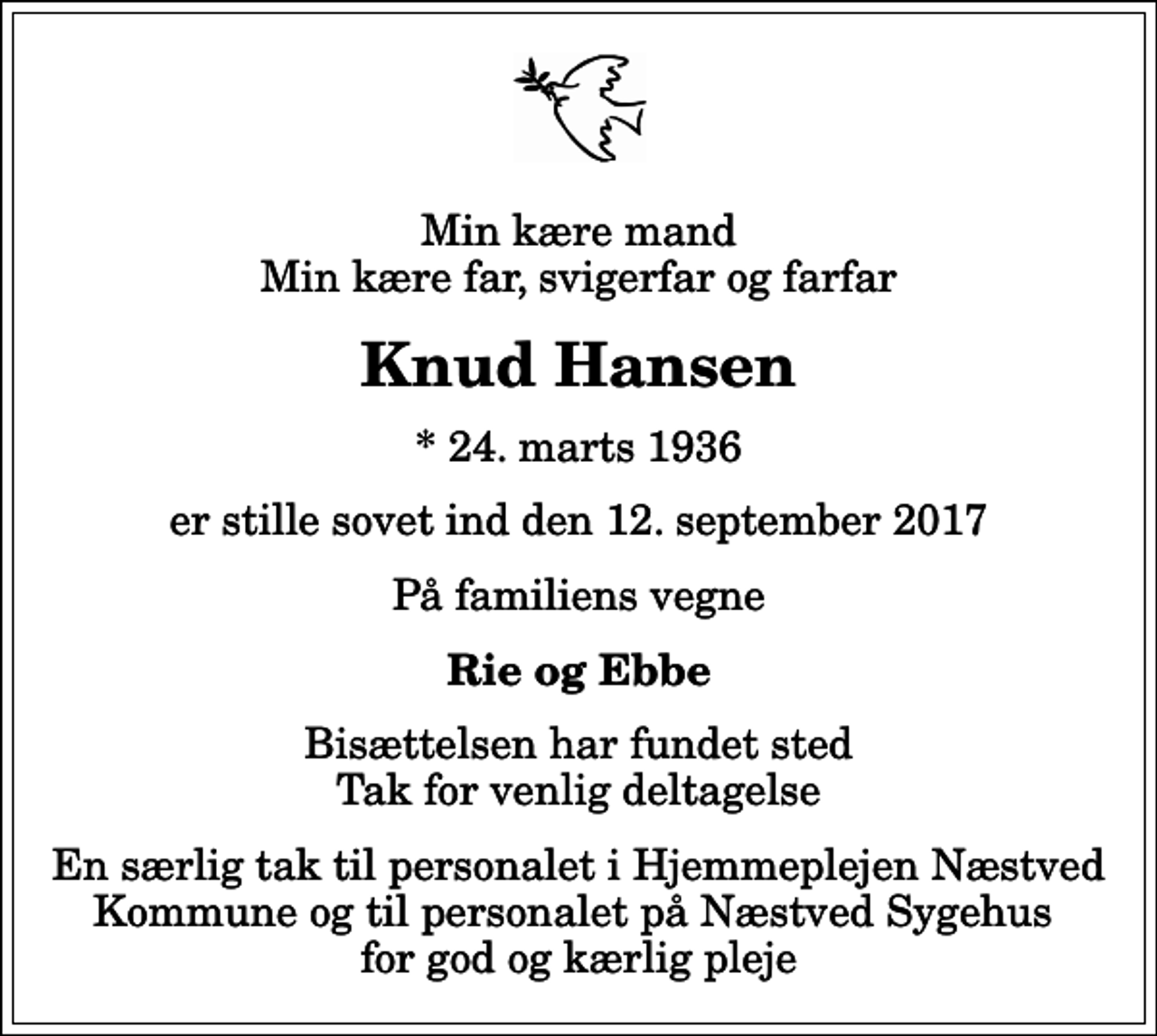 <p>Min kære mand Min kære far, svigerfar og farfar<br />Knud Hansen<br />* 24. marts 1936<br />er stille sovet ind den 12. september 2017<br />På familiens vegne<br />Rie og Ebbe<br />Bisættelsen har fundet sted Tak for venlig deltagelse<br />En særlig tak til personalet i Hjemmeplejen Næstved Kommune og til personalet på Næstved Sygehus for god og kærlig pleje</p>
