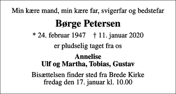 <p>Min kære mand, min kære far, svigerfar og bedstefar<br />Børge Petersen<br />* 24. februar 1947 ✝ 11. januar 2020<br />er pludselig taget fra os<br />Annelise Ulf og Martha, Tobias, Gustav<br />Bisættelsen finder sted fra Brede Kirke fredag den 17. januar kl. 10.00</p>