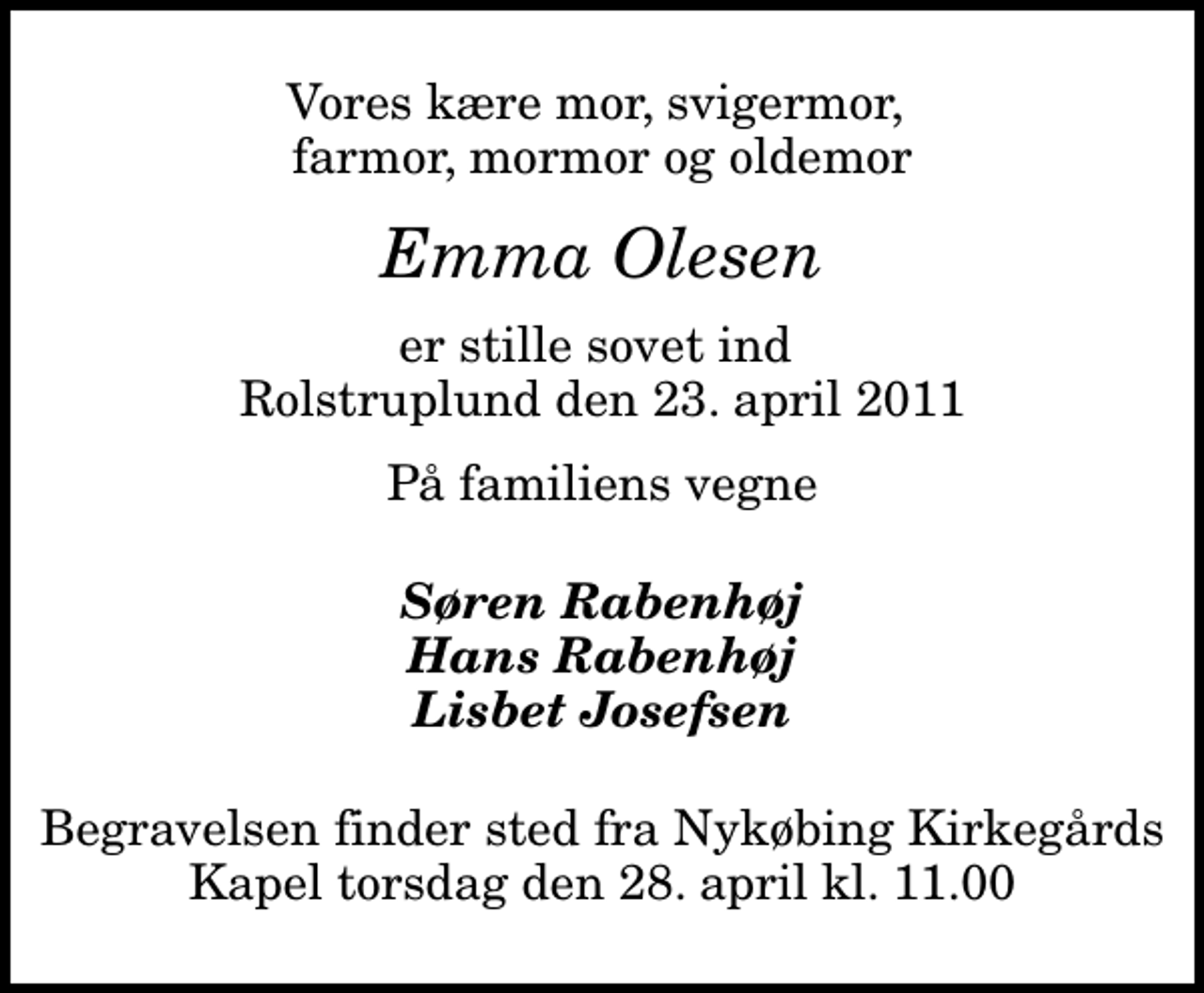 <p>Vores kære mor, svigermor, farmor, mormor og oldemor<br />Emma Olesen<br />er stille sovet ind Rolstruplund den 23. april 2011<br />På familiens vegne<br />Søren Rabenhøj Hans Rabenhøj Lisbet Josefsen<br />Begravelsen finder sted fra Nykøbing Kirkegårds Kapel torsdag den 28. april kl. 11.00</p>