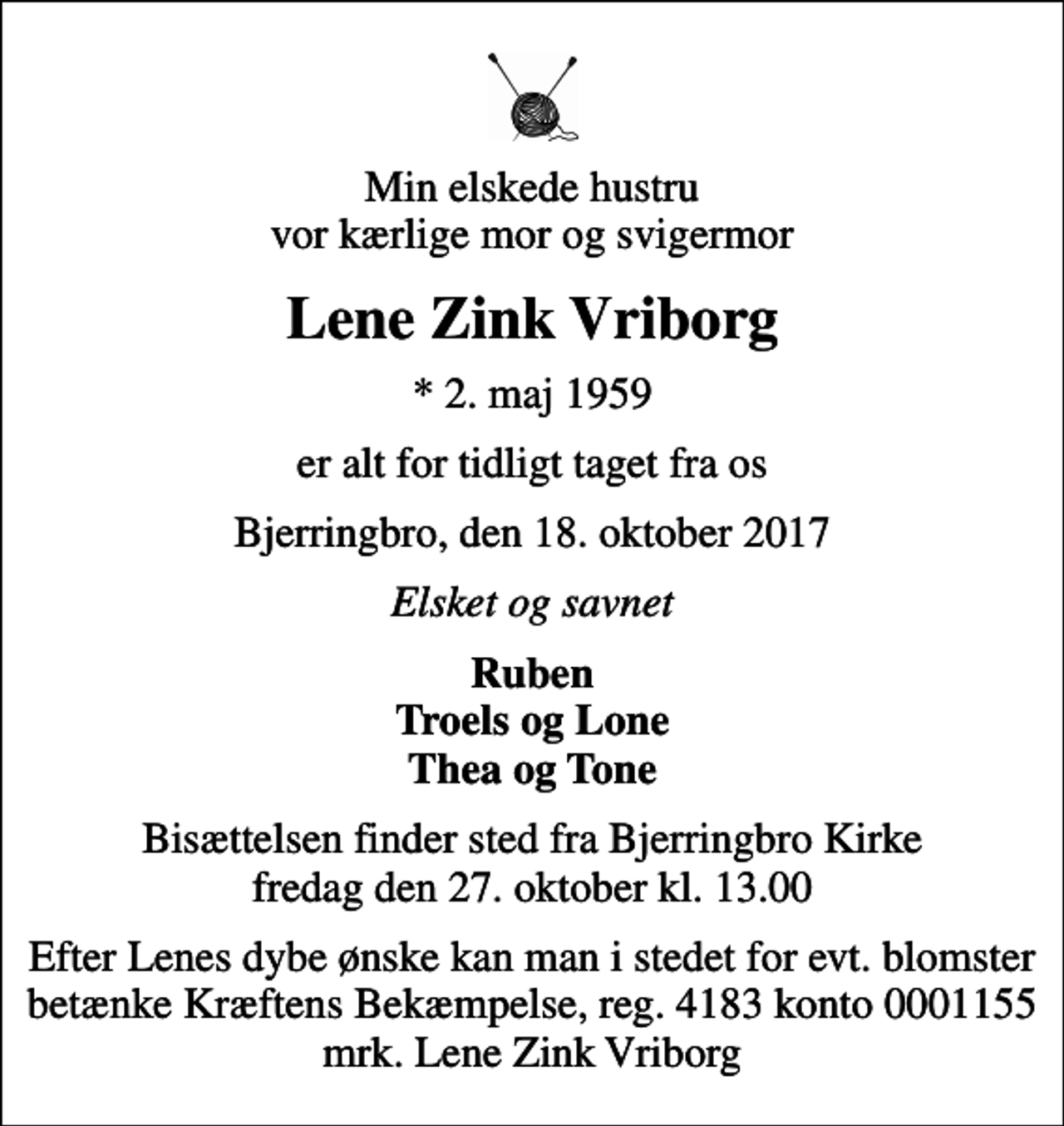 <p>Min elskede hustru vor kærlige mor og svigermor<br />Lene Zink Vriborg<br />* 2. maj 1959<br />er alt for tidligt taget fra os<br />Bjerringbro, den 18. oktober 2017<br />Elsket og savnet<br />Ruben Troels og Lone Thea og Tone<br />Bisættelsen finder sted fra Bjerringbro Kirke fredag den 27. oktober kl. 13.00<br />I stedet for evt. blomster kan man betænke<br />Røde Kors konto41837380879mrk. Lene Zink<br />Vriborg<br />Efter Lenes dybe ønske kan man i stedet for evt. blomster betænke Kræftens Bekæmpelse, reg. 4183 konto 0001155 mrk. Lene Zink Vriborg</p>