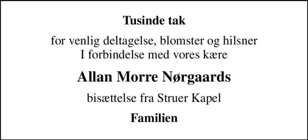 Tusinde tak
for venlig deltagelse, blomster og hilsner I forbindelse med vores kære
Allan Morre Nørgaards
bisættelse fra Struer Kapel
Familien