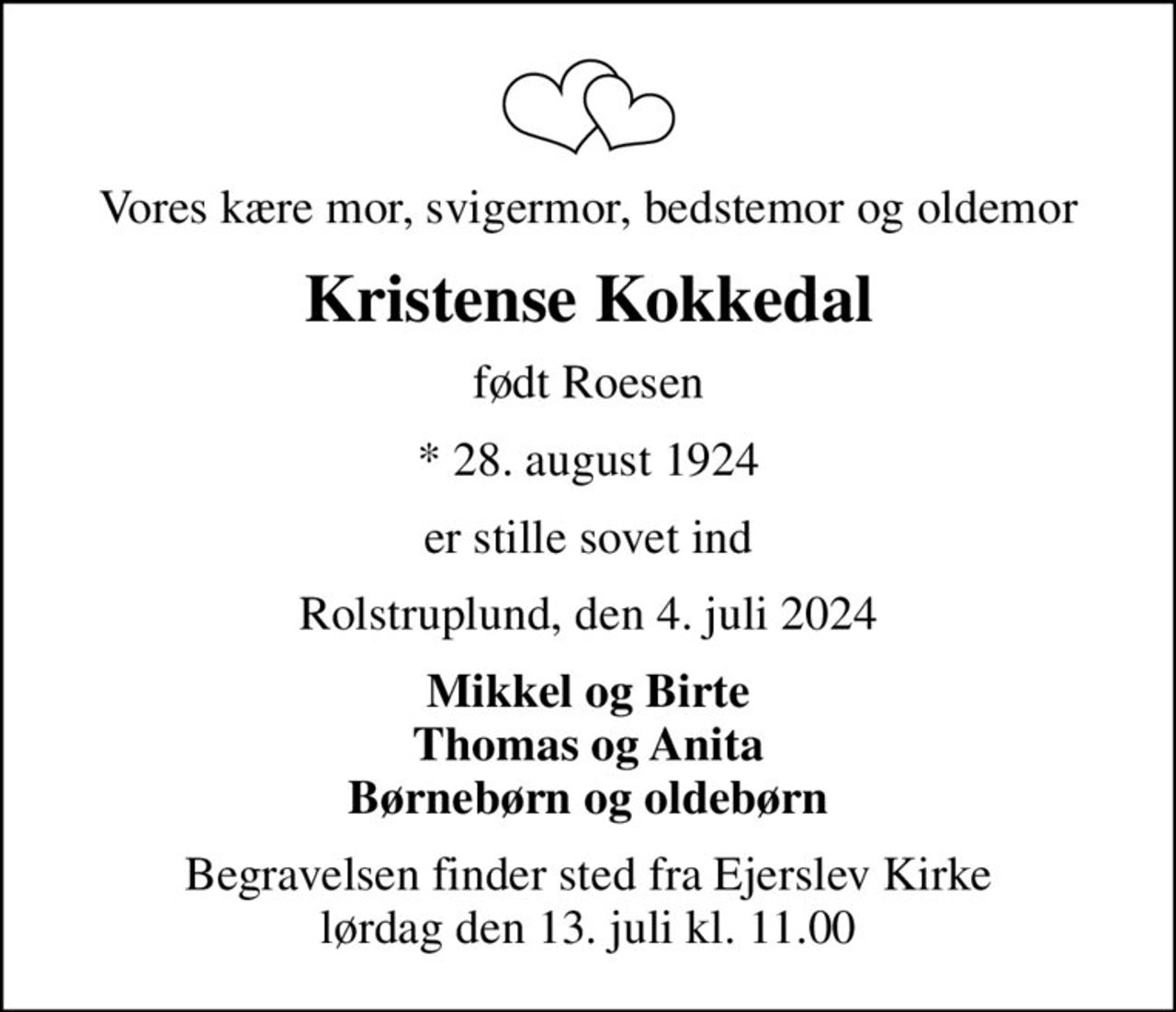 Vores kære mor, svigermor, bedstemor og oldemor
Kristense Kokkedal
født Roesen
* 28. august 1924
er stille sovet ind
Rolstruplund, den 4. juli 2024
Mikkel og Birte Thomas og Anita Børnebørn og oldebørn
Begravelsen finder sted fra Ejerslev Kirke  lørdag den 13. juli kl. 11.00
