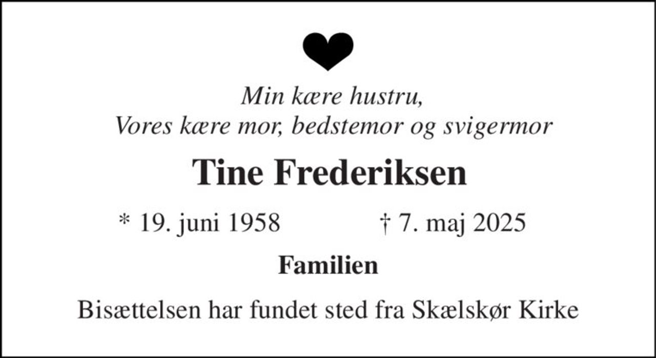 Min kære hustru, Vores kære mor, bedstemor og svigermor 
Tine Frederiksen 
*​ 19. juni 1958​ 
✝​ 7. maj 2025​ 
Familien 
Bisættelsen har fundet sted fra Skælskør Kirke