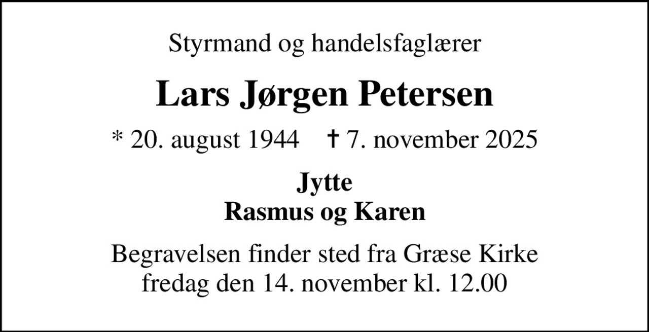 Styrmand og handelsfaglærer
Lars Jørgen Petersen
* 20. august 1944    ✝ 7. november 2025
Jytte Rasmus og Karen
Begravelsen finder sted fra Græse Kirke  fredag den 14. november kl. 12.00