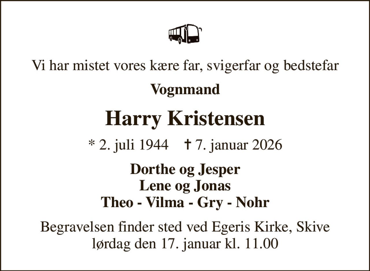 Vi har mistet vores kære far, svigerfar og bedstefar
Vognmand
Harry Kristensen
* 2. juli 1944    ✝ 7. januar 2026
Dorthe og Jesper Lene og Jonas Theo - Vilma - Gry - Nohr
Begravelsen finder sted ved Egeris Kirke, Skive  lørdag den 17. januar kl. 11.00