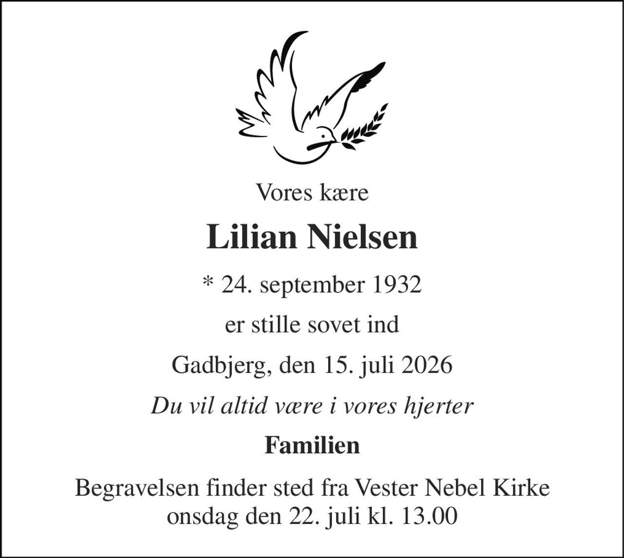 Vores kære 
Lilian Nielsen 
*​ 24. september 1932 
er stille sovet ind 
Gadbjerg, den 15. juli 2026 
Du vil altid være i vores hjerter 
Familien 
Begravelsen​ finder sted fra Vester Nebel Kirke​ onsdag den 22. juli​ kl. 13.00