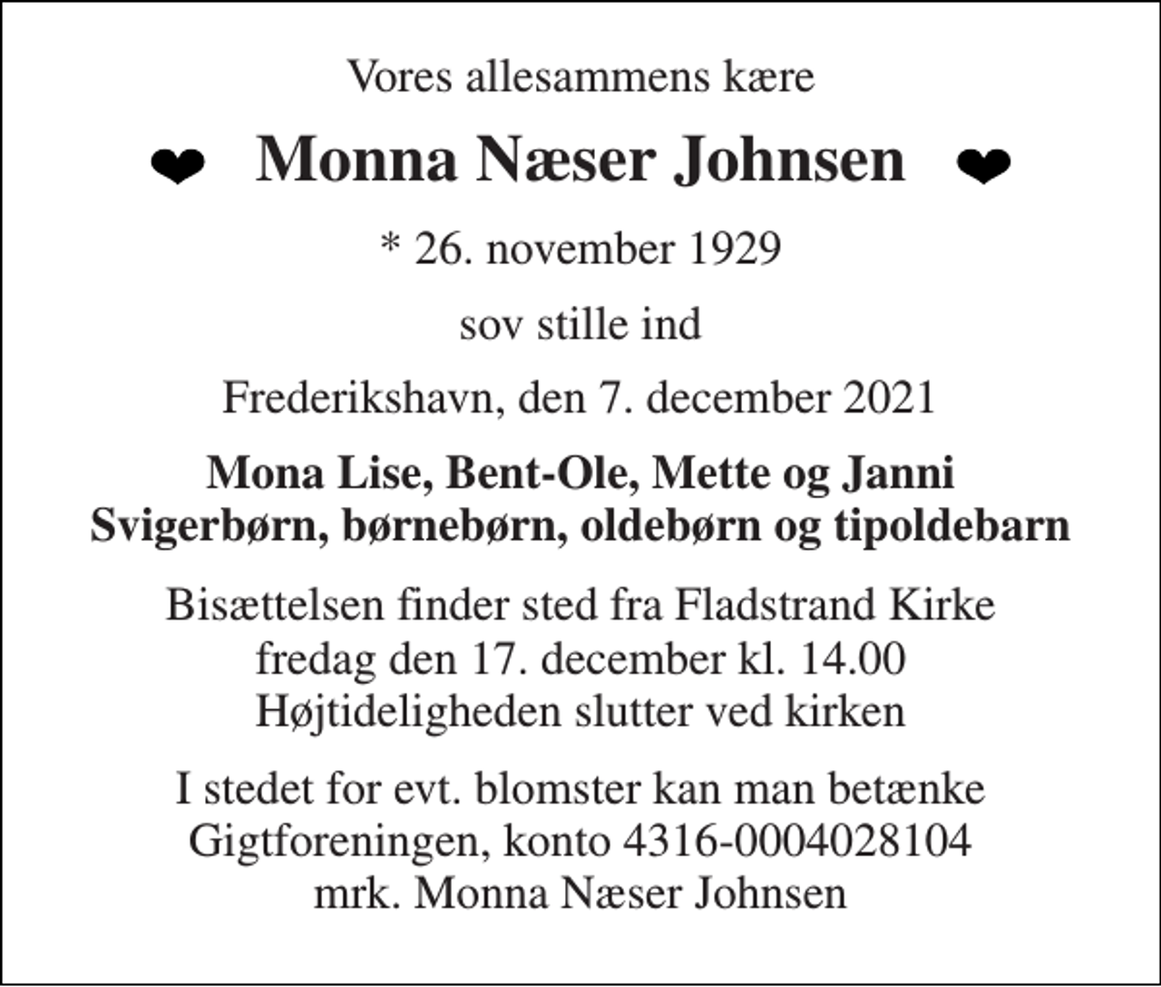 <p>Vores allesammens kære<br />Monna Næser Johnsen<br />*​ 26. november 1929<br />sov stille ind<br />Frederikshavn, den 7. december 2021<br />Mona Lise, Bent-Ole, Mette og Janni Svigerbørn, børnebørn, oldebørn og tipoldebarn<br />Bisættelsen​ finder sted fra Fladstrand Kirke fredag den 17. december​ kl. 14.00​ Højtideligheden slutter ved kirken<br />I stedet for evt. blomster kan man betænke Gigtforeningen, konto 4316-0004028104 mrk. Monna Næser Johnsen</p>