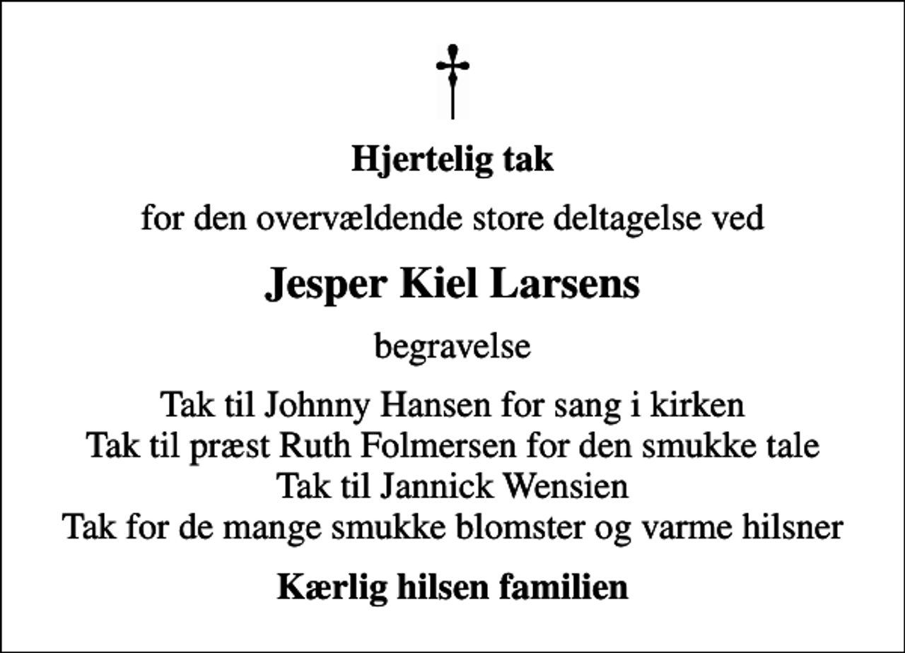 <p>Hjertelig tak<br />for den overvældende store deltagelse ved<br />Jesper Kiel Larsens<br />begravelse<br />Tak til Johnny Hansen for sang i kirken Tak til præst Ruth Folmersen for den smukke tale Tak til Jannick Wensien Tak for de mange smukke blomster og varme hilsner<br />Kærlig hilsen familien</p>