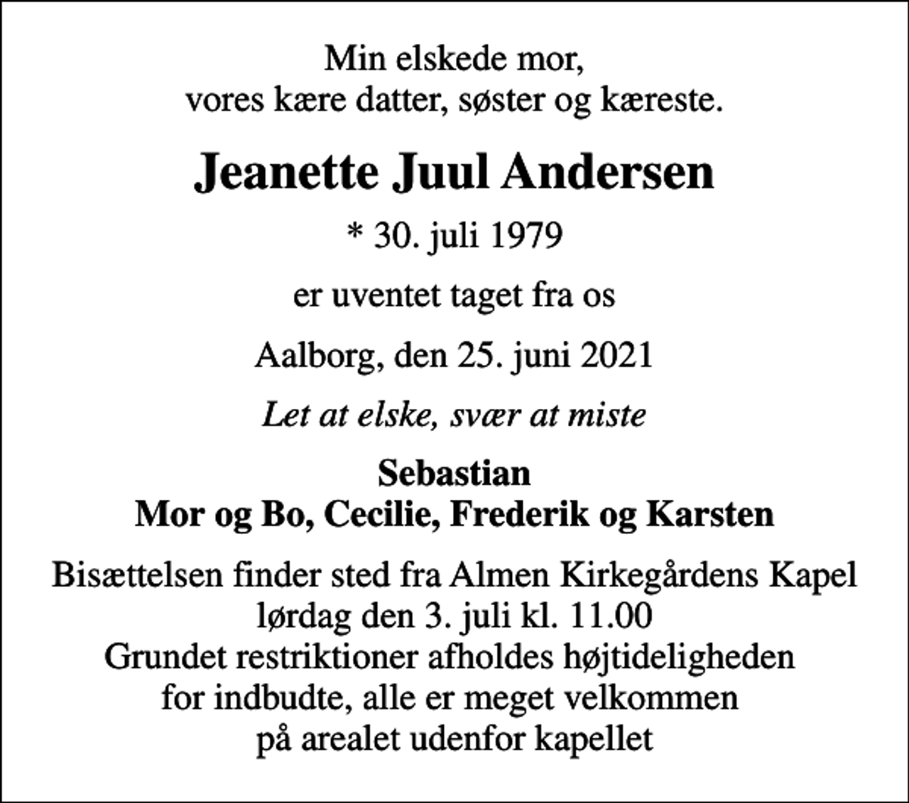 <p>Min elskede mor, vores kære datter, søster og kæreste.<br />Jeanette Juul Andersen<br />* 30. juli 1979<br />er uventet taget fra os<br />Aalborg, den 25. juni 2021<br />Sebastian Mor og Bo, Cecilie, Frederik og Karsten<br />Bisættelsen finder sted fra Almen Kirkegårdens Kapel lørdag den 3. juli kl. 11.00 Grundet restriktioner afholdes højtideligheden for indbudte, alle er meget velkommen på arealet udenfor kapellet</p>