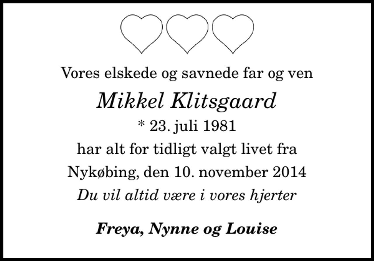 <p>Vores elskede og savnede far og ven<br />Mikkel Klitsgaard<br />* 23. juli 1981<br />har alt for tidligt valgt livet fra<br />Nykøbing, den 10. november 2014<br />Du vil altid være i vores hjerter<br />Freya, Nynne og Louise</p>