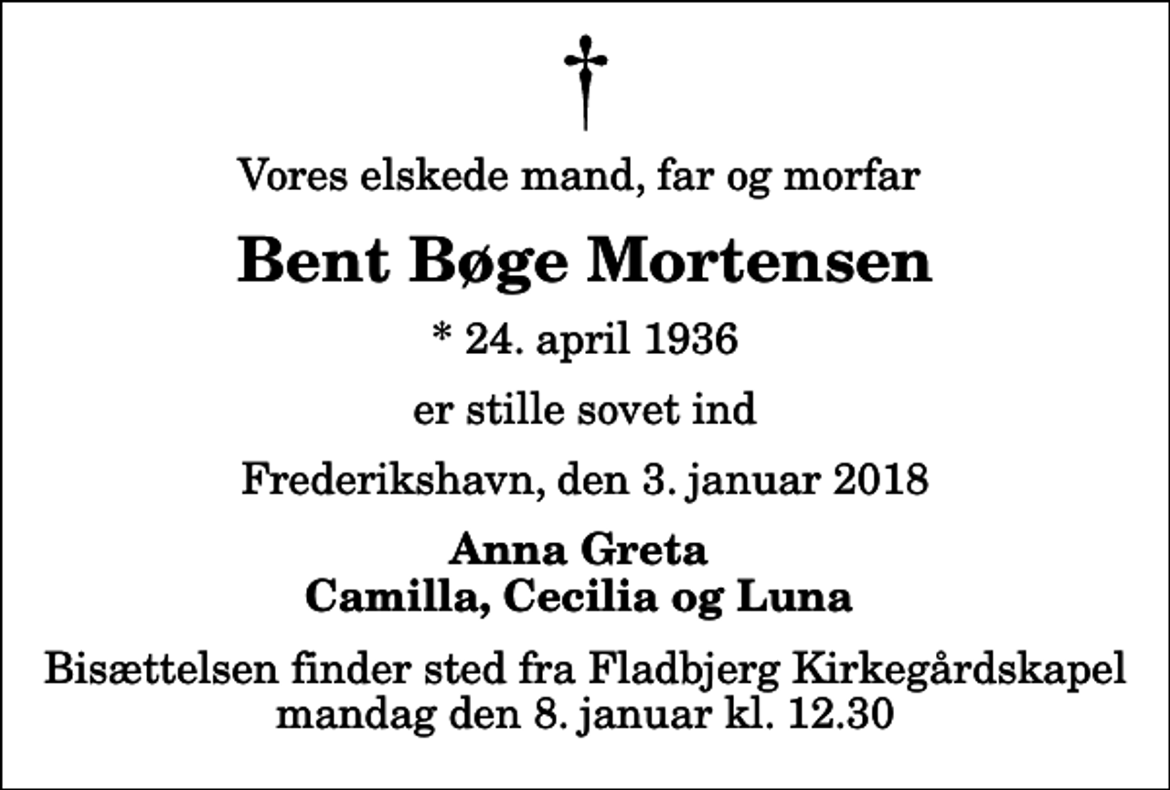 <p>Vores elskede mand, far og morfar<br />Bent Bøge Mortensen<br />* 24. april 1936<br />er stille sovet ind<br />Frederikshavn, den 3. januar 2018<br />Anna Greta Camilla, Cecilia og Luna<br />Bisættelsen finder sted fra Fladbjerg Kirkegårdskapel mandag den 8. januar kl. 12.30</p>