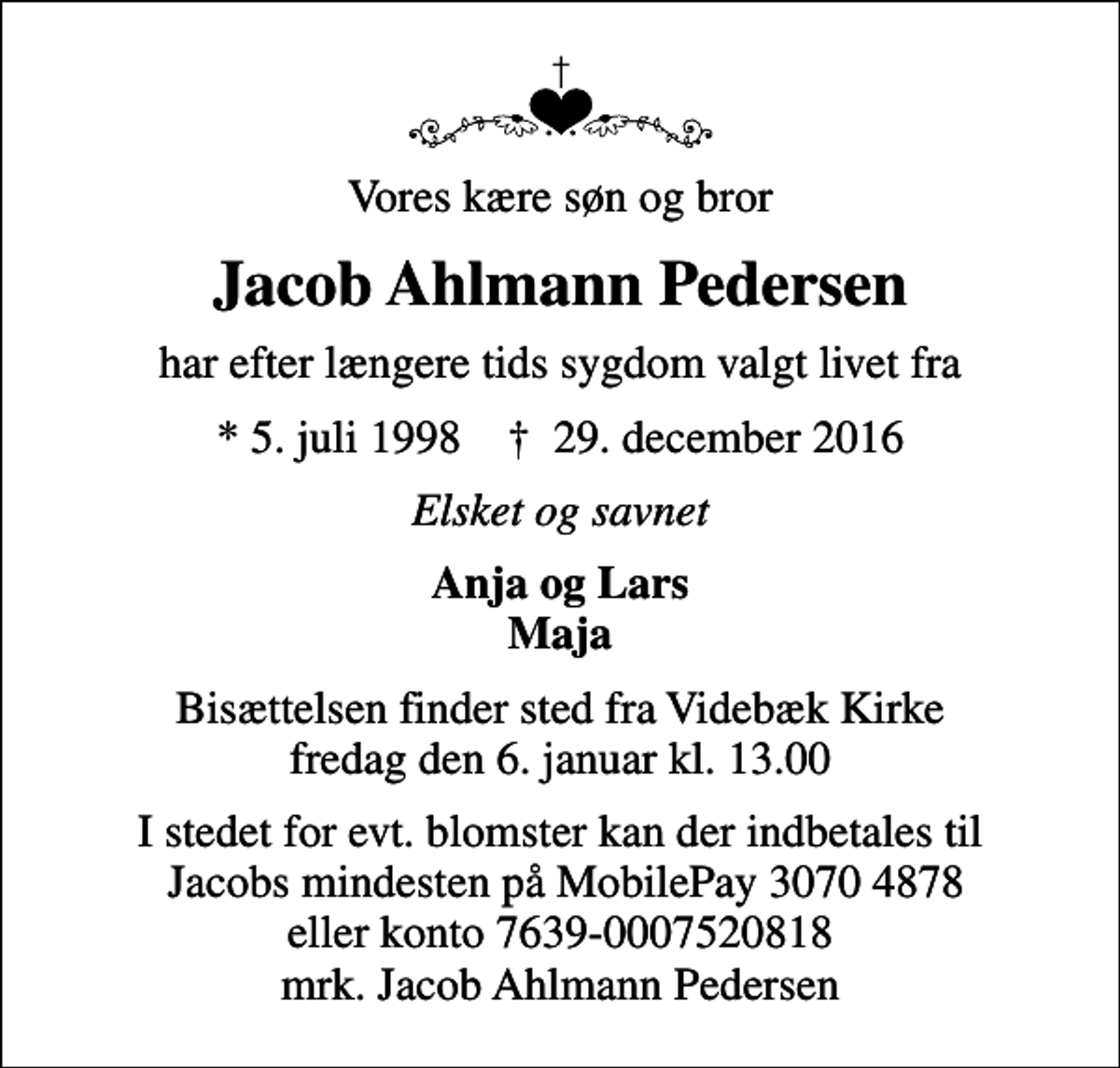 <p>Vores kære søn og bror<br />Jacob Ahlmann Pedersen<br />har efter længere tids sygdom valgt livet fra<br />* 5. juli 1998 ✝ 29. december 2016<br />Elsket og savnet<br />Anja og Lars Maja<br />Bisættelsen finder sted fra Videbæk Kirke fredag den 6. januar kl. 13.00<br />I stedet for evt. blomster kan der indbetales til Jacobs mindesten på MobilePay 3070 4878 eller konto 7639-0007520818 mrk. Jacob Ahlmann Pedersen</p>