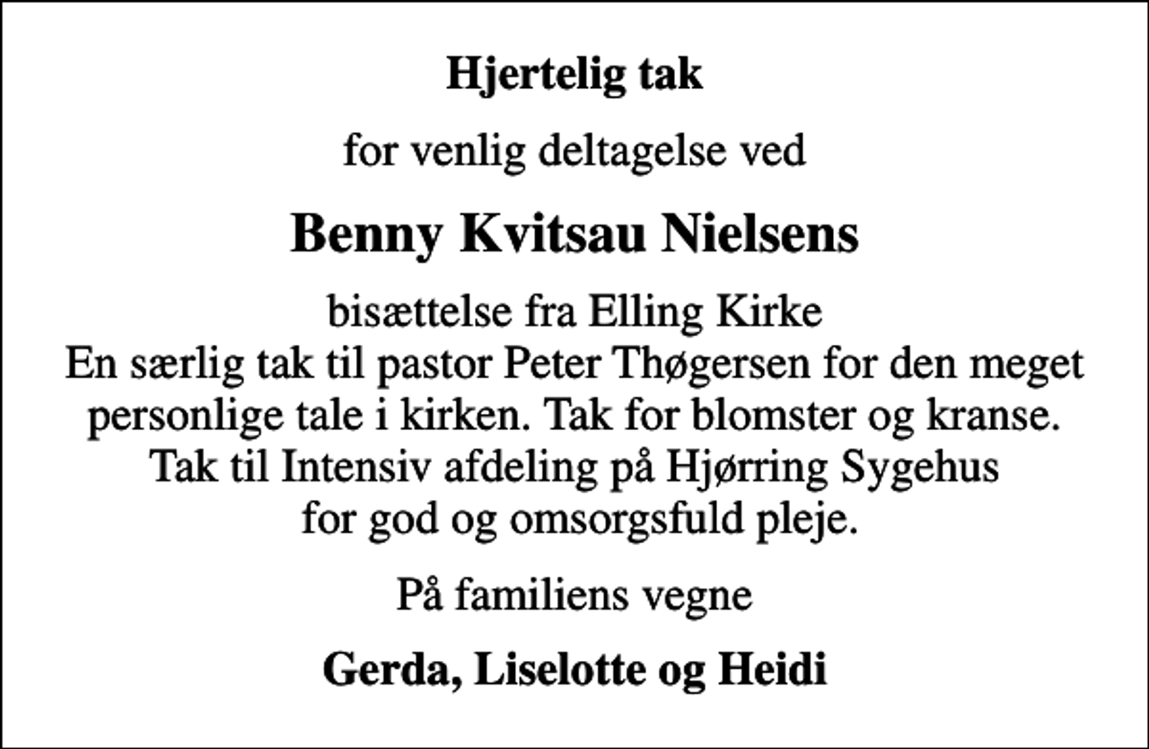 <p>Hjertelig tak<br />for venlig deltagelse ved<br />Benny Kvitsau Nielsens<br />bisættelse fra Elling Kirke En særlig tak til pastor Peter Thøgersen for den meget personlige tale i kirken. Tak for blomster og kranse. Tak til Intensiv afdeling på Hjørring Sygehus for god og omsorgsfuld pleje.<br />På familiens vegne<br />Gerda, Liselotte og Heidi</p>