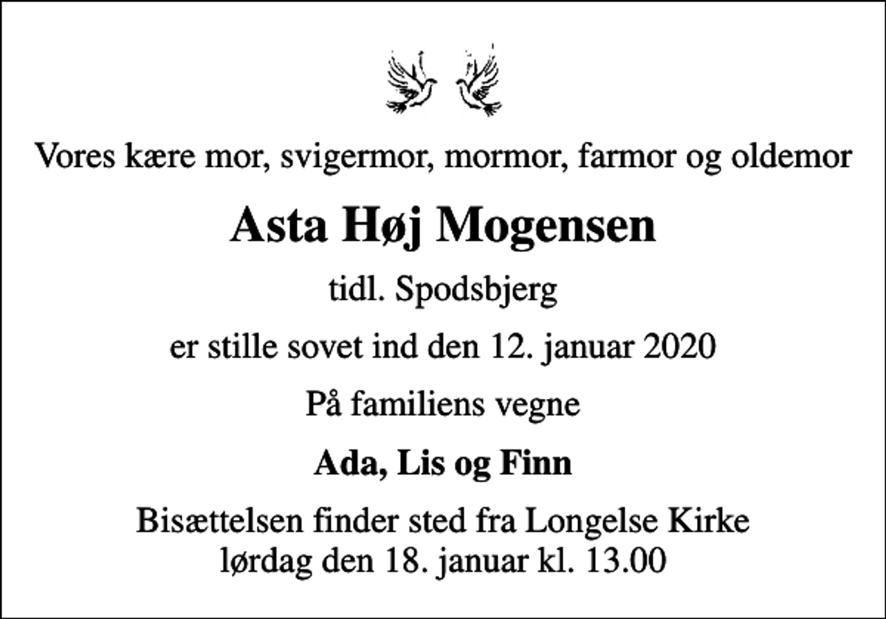 <p>Vores kære mor, svigermor, mormor, farmor og oldemor<br />Asta Høj Mogensen<br />tidl. Spodsbjerg<br />er stille sovet ind den 12. januar 2020<br />På familiens vegne<br />Ada, Lis og Finn<br />Bisættelsen finder sted fra Longelse Kirke lørdag den 18. januar kl. 13.00</p>