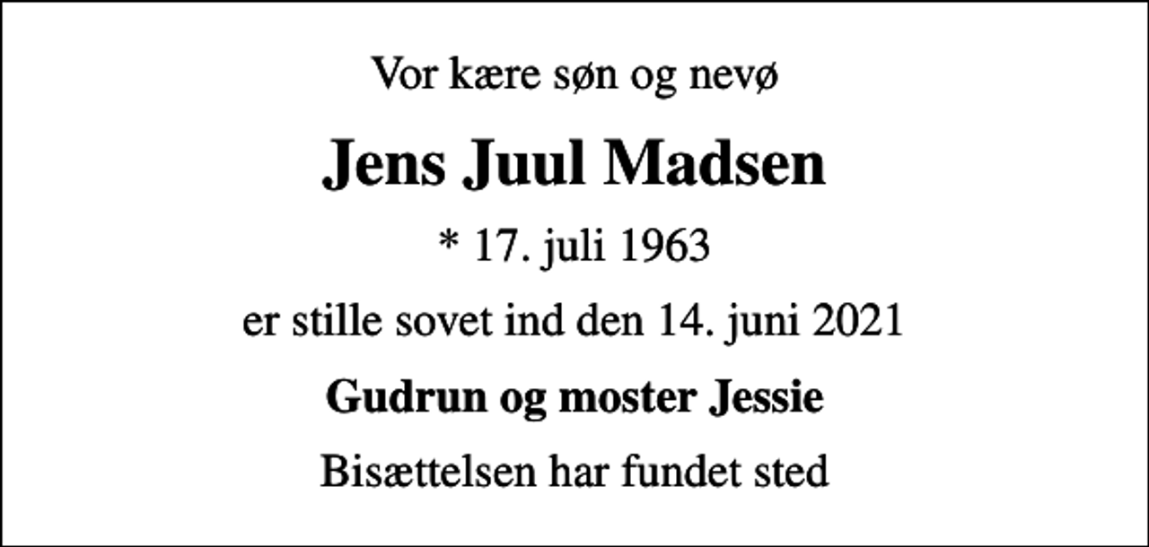 <p>Vor kære søn og nevø<br />Jens Juul Madsen<br />* 17. juli 1963<br />er stille sovet ind den 14. juni 2021<br />Gudrun og moster Jessie<br />Bisættelsen har fundet sted</p>