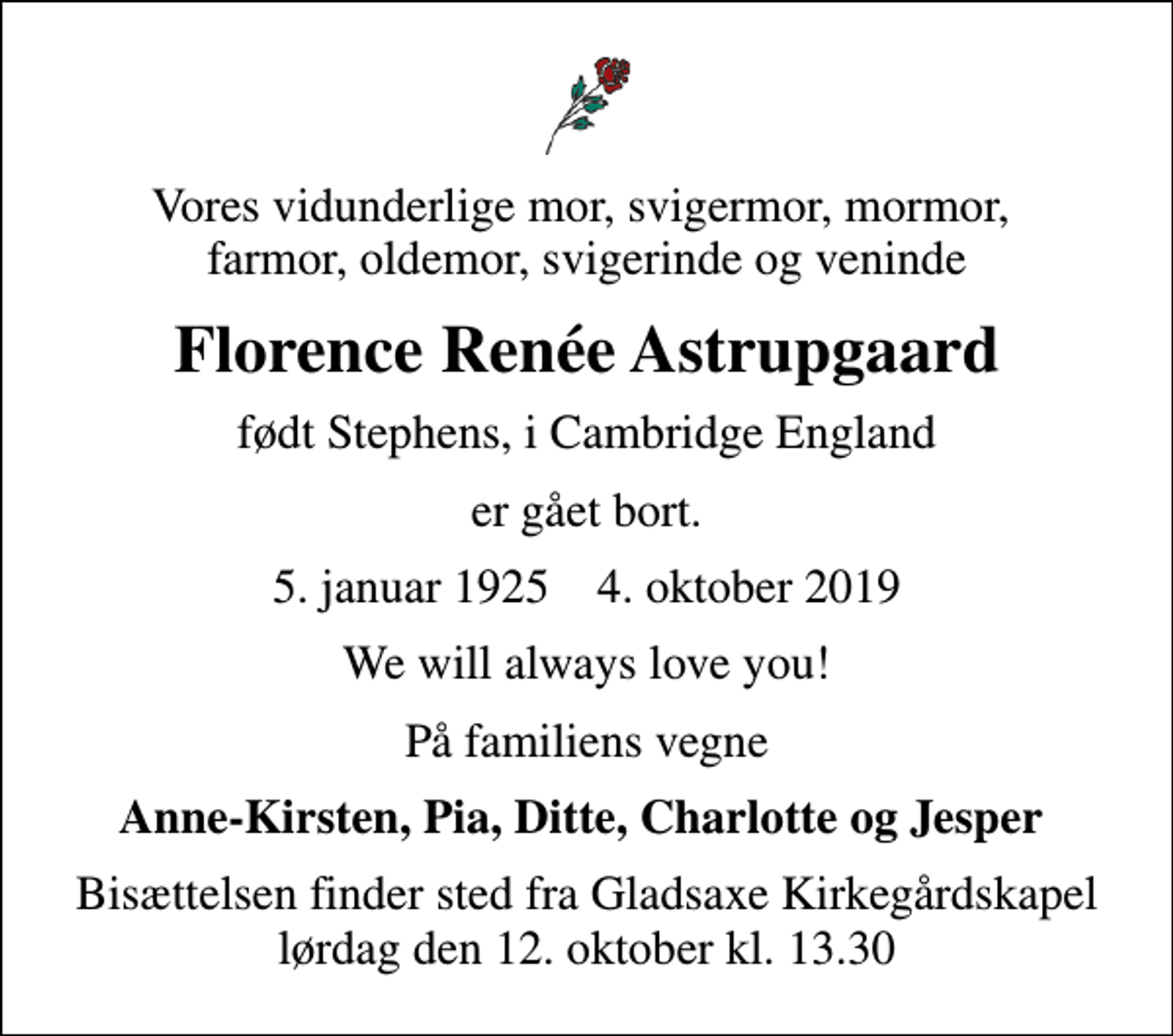 <p>Vores vidunderlige mor, svigermor, mormor, farmor, oldemor, svigerinde og veninde<br />Florence Renée Astrupgaard<br />født Stephens, i Cambridge England<br />er gået bort.<br />5. januar 1925 4. oktober 2019<br />We will always love you!<br />På familiens vegne<br />Anne-Kirsten, Pia, Ditte, Charlotte og Jesper<br />Bisættelsen finder sted fra Gladsaxe Kirkegårdskapel lørdag den 12. oktober kl. 13.30</p>