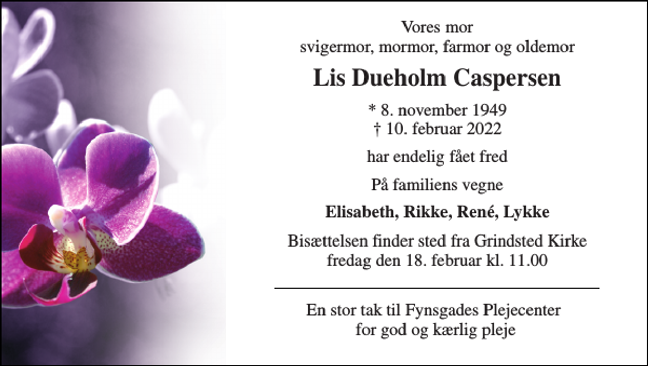 <p>Vores mor svigermor, mormor, farmor og oldemor<br />Lis Dueholm Caspersen<br />*​ 8. november 1949​ †​ 10. februar 2022<br />har endelig fået fred<br />På familiens vegne<br />Elisabeth, Rikke, René, Lykke<br />Bisættelsen finder sted fra Grindsted Kirke fredag den 18. februar kl. 11.00<br />En stor tak til Fynsgades Plejecenter for god og kærlig pleje</p>
