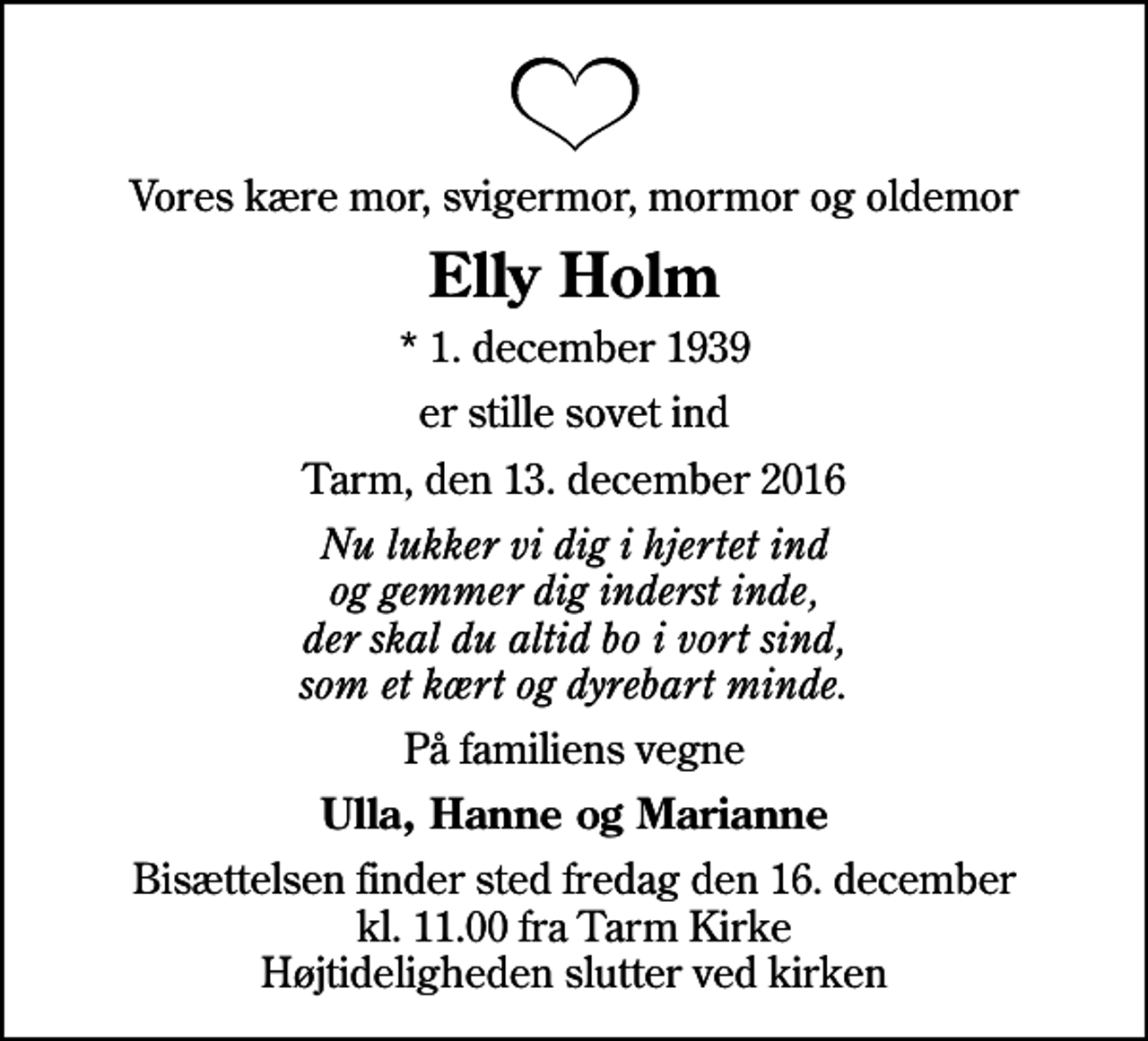 <p>Vores kære mor, svigermor, mormor og oldemor<br />Elly Holm<br />* 1. december 1939<br />er stille sovet ind<br />Tarm, den 13. december 2016<br />Nu lukker vi dig i hjertet ind og gemmer dig inderst inde, der skal du altid bo i vort sind, som et kært og dyrebart minde.<br />På familiens vegne<br />Ulla, Hanne og Marianne<br />Bisættelsen finder sted fredag den 16. december kl. 11.00 fra Tarm Kirke Højtideligheden slutter ved kirken</p>