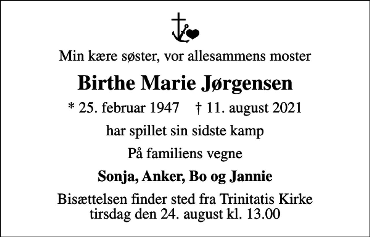 <p>Min kære søster, vor allesammens moster<br />Birthe Marie Jørgensen<br />* 25. februar 1947 ✝ 11. august 2021<br />har spillet sin sidste kamp<br />På familiens vegne<br />Sonja, Anker, Bo og Jannie<br />Bisættelsen finder sted fra Trinitatis Kirke tirsdag den 24. august kl. 13.00</p>