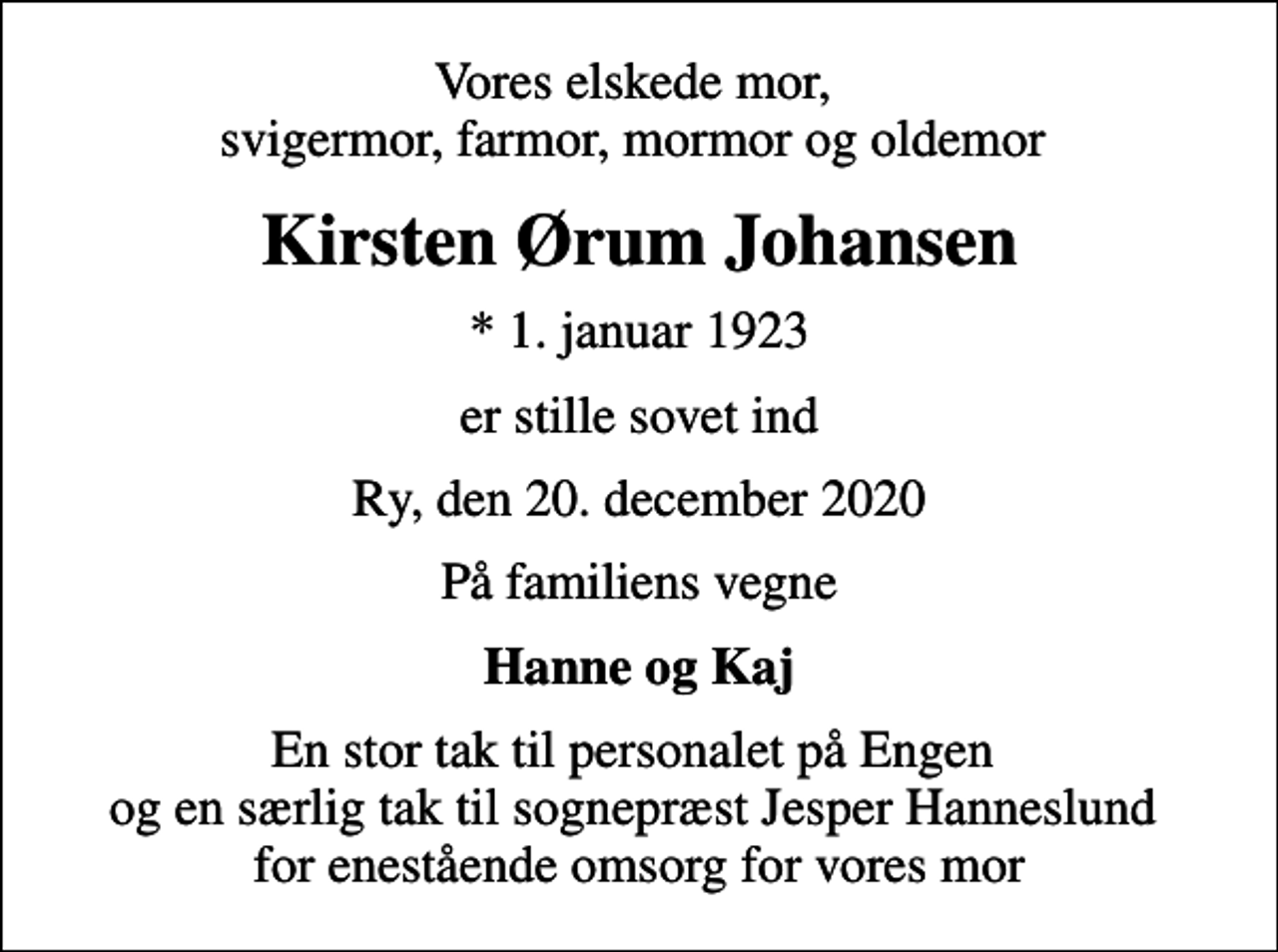 <p>Vores elskede mor, svigermor, farmor, mormor og oldemor<br />Kirsten Ørum Johansen<br />* 1. januar 1923<br />er stille sovet ind<br />Ry, den 20. december 2020<br />På familiens vegne<br />Hanne og Kaj<br />En stor tak til personalet på Engen og en særlig tak til sognepræst Jesper Hanneslund for enestående omsorg for vores mor</p>