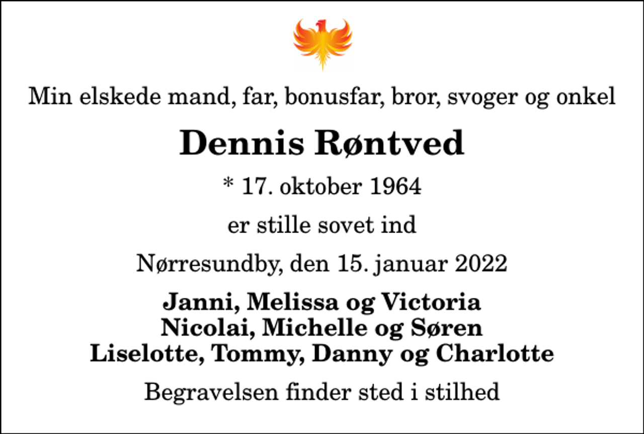 <p>Min elskede mand, far, bonusfar, bror, svoger og onkel<br />Dennis Røntved<br />* 17. oktober 1964<br />er stille sovet ind<br />Nørresundby, den 15. januar 2022<br />Janni, Melissa og Victoria Nicolai, Michelle og Søren Liselotte, Tommy, Danny og Charlotte<br />Begravelsen finder sted i stilhed</p>