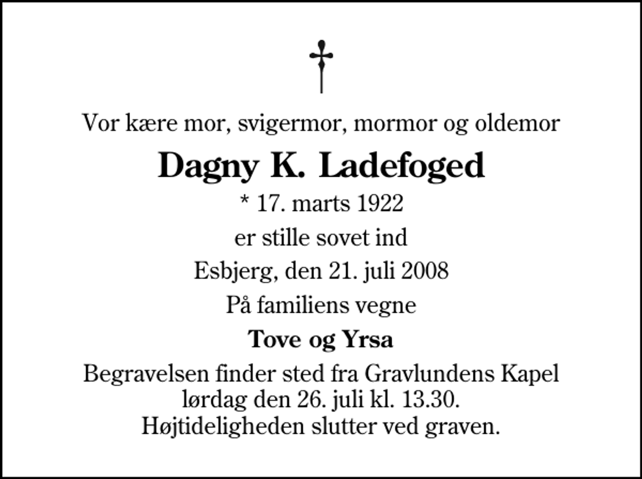 <p>Vor kære mor, svigermor, mormor og oldemor<br />Dagny K. Ladefoged<br />* 17. marts 1922<br />er stille sovet ind<br />Esbjerg, den 21. juli 2008<br />På familiens vegne<br />Tove og Yrsa<br />Begravelsen finder sted fra Gravlundens Kapel lørdag den 26. juli kl. 13.30 Højtideligheden slutter ved graven.</p>
