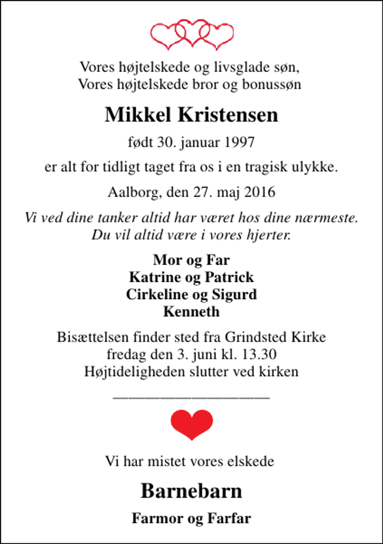 <p>Vores højtelskede og livsglade søn, Vores højtelskede bror og bonussøn<br />Mikkel Kristensen<br />født 30. januar 1997<br />er alt for tidligt taget fra os i en tragisk ulykke.<br />Aalborg, den 27. maj 2016<br />Vi ved dine tanker altid har været hos dine nærmeste. Du vil altid være i vores hjerter.<br />Mor og Far Katrine og Patrick Cirkeline og Sigurd Kenneth<br />Bisættelsen finder sted fra Grindsted Kirke fredag den 3. juni kl. 13.30 Højtideligheden slutter ved kirken<br />Vi har mistet vores elskede<br />Barnebarn<br />Farmor og Farfar</p>