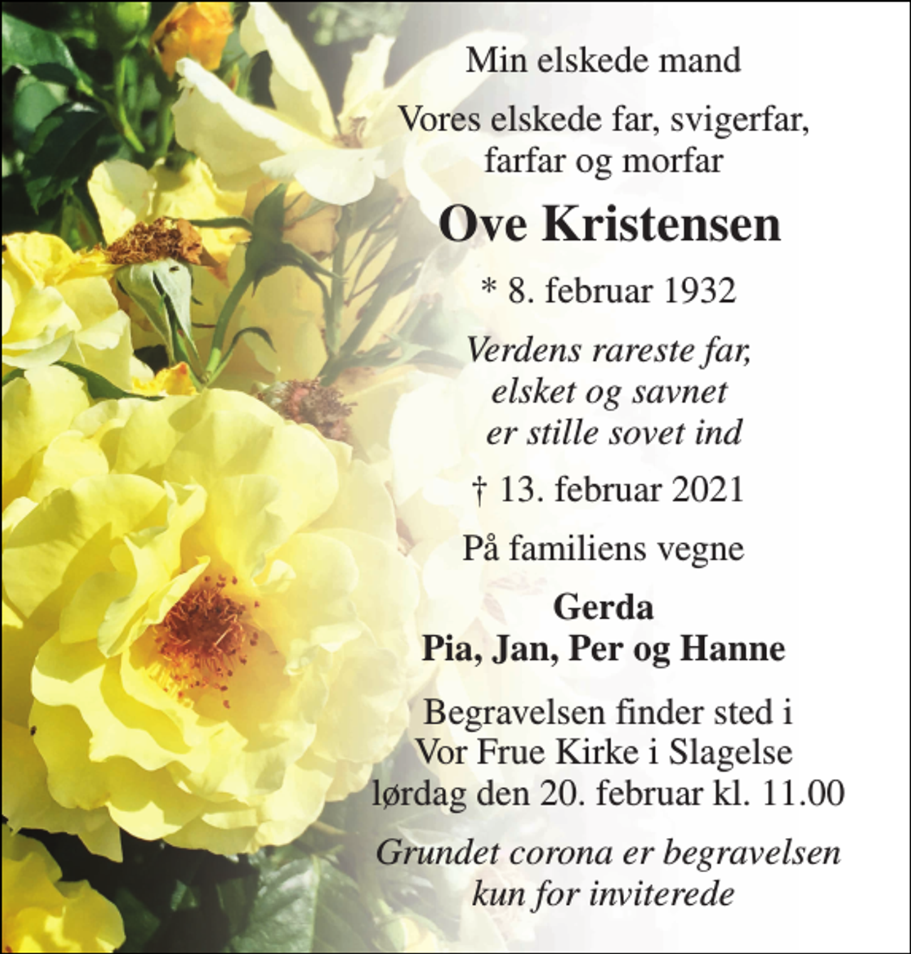 <p>Min elskede mand<br />Vores elskede far, svigerfar, farfar og morfar<br />Ove Kristensen​<br />*​ 8. februar 1932<br />Verdens rareste far, elsket og savnet er stille sovet ind<br />†​ 13. februar 2021​<br />På familiens vegne<br />Gerda Pia, Jan, Per og Hanne<br />Begravelsen​ finder sted i Vor Frue Kirke i Slagelse lørdag den 20. februar​ kl. 11.00<br />Grundet corona er begravelsen kun for inviterede</p>