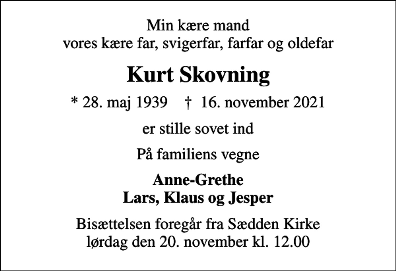 <p>Min kære mand vores kære far, svigerfar, farfar og oldefar<br />Kurt Skovning<br />* 28. maj 1939 ✝ 16. november 2021<br />er stille sovet ind<br />På familiens vegne<br />Anne-Grethe Lars, Klaus og Jesper<br />Bisættelsen foregår fra Sædden Kirke lørdag den 20. november kl. 12.00</p>