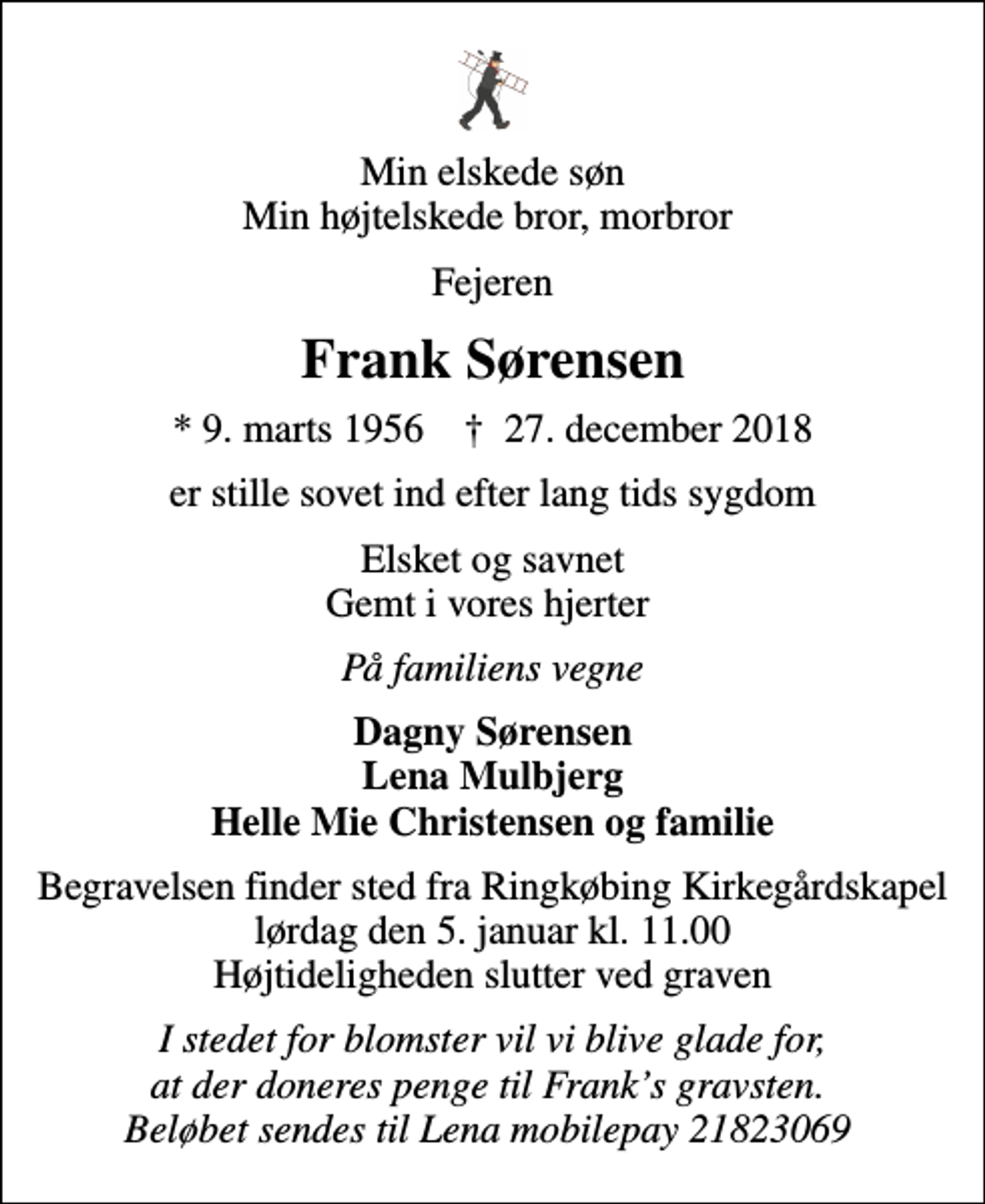 <p>Min elskede søn Min højtelskede bror, morbror<br />Fejeren<br />Frank Sørensen<br />* 9. marts 1956 ✝ 27. december 2018<br />er stille sovet ind efter lang tids sygdom<br />Elsket og savnet Gemt i vores hjerter<br />På familiens vegne<br />Dagny Sørensen Lena Mulbjerg Helle Mie Christensen og familie<br />Begravelsen finder sted fra Ringkøbing Kirkegårdskapel lørdag den 5. januar kl. 11.00 Højtideligheden slutter ved graven<br />I stedet for blomster vil vi blive glade for, at der doneres penge til Franks gravsten. Beløbet sendes til Lena mobilepay 21823069</p>