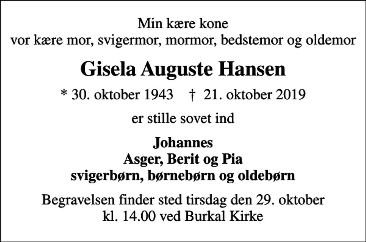 <p>Min kære kone vor kære mor, svigermor, mormor, bedstemor og oldemor<br />Gisela Auguste Hansen<br />* 30. oktober 1943 ✝ 21. oktober 2019<br />er stille sovet ind<br />Johannes Asger, Berit og Pia svigerbørn, børnebørn og oldebørn<br />Begravelsen finder sted tirsdag den 29. oktober kl. 14.00 ved Burkal Kirke</p>