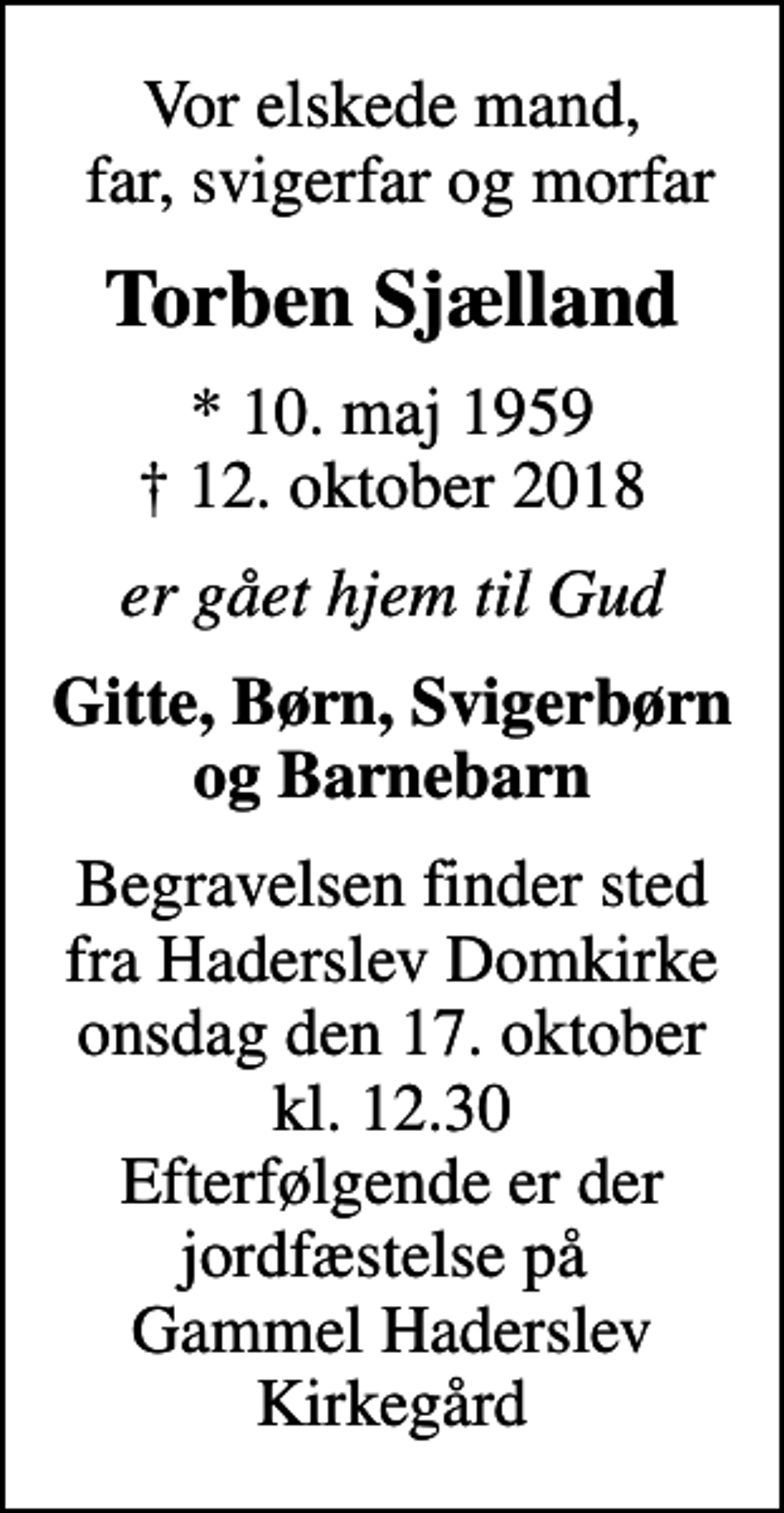 <p>Vor elskede mand, far, svigerfar og morfar<br />Torben Sjælland<br />* 10. maj 1959<br />✝ 12. oktober 2018<br />er gået hjem til Gud<br />Gitte, Børn, Svigerbørn og Barnebarn<br />Begravelsen finder sted fra Haderslev Domkirke onsdag den 17. oktober kl. 12.30 Efterfølgende er der jordfæstelse på Gammel Haderslev Kirkegård</p>